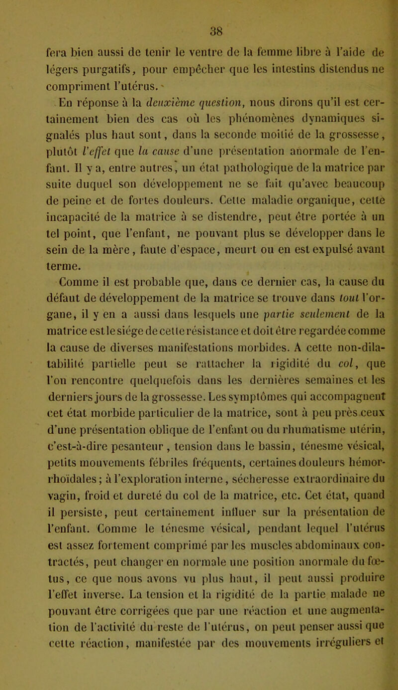 fera bien aussi de tenir le ventre de la femme libre à l’aide de légers purgatifs, pour empêcher que les intestins distendus ne compriment l’utérus. ' En réponse à la deuxième question, nous dirons qu’il est cer- tainement bien des cas où les phénomènes dynamiques si- gnalés plus haut sont, dans la seconde moitié de la grossesse, plutôt l’effet que la cause d'une présentation anormale de l’en- fant. Il y a, entre autres, un étal pathologique de la matrice par suite duquel son développement ne se fait qu’avec beaucoup de peine et de fortes douleurs. Celle maladie organique, celte incapacité de la matrice à se distendre, peut être portée à un tel point, que l’enfant, ne pouvant plus se développer dans le sein de la mère, faute d’espace, meurt ou en est expulsé avant terme. Comme il est probable que, dans ce dernier cas, la cause du défaut de développement de la matrice se trouve dans tout l’or- gane, il y en a aussi dans lesquels une partie seulement de la matrice est le siège de cette résistance et doit être regardée comme la cause de diverses manifestations morbides. A cette non-dila- tabilité partielle peut se rattacher la rigidité du col, que l’on rencontre quelquefois dans les dernières semaines et les derniers jours de la grossesse. Les symptômes qui accompagnent cet état morbide particulier de la matrice, sont à peu près ceux d’une présentation oblique de l’enfant ou du rhumatisme utérin, c’est-à-dire pesanteur , tension dans le bassin, ténesme vésical, petits mouvements fébriles fréquents, certaines douleurs hémor- rhoïdales; à l’exploration interne, sécheresse extraordinaire du vagin, froid et dureté du col de la matrice, etc. Cet état, quand il persiste, peut certainement influer sur la présentation de l’enfant. Comme le ténesme vésical, pendant lequel l’utérus est assez fortement comprimé par les muscles abdominaux con- tractés, peut changer en normale une position anormale du fœ- tus, ce que nous avons vu plus haut, il peut aussi produire l’effet inverse. La tension et la rigidité de la partie malade ne pouvant être corrigées que par une réaction et une augmenta- tion de l'activité du reste de l'utérus, on peut penser aussi que cette réaction, manifestée par des mouvements irréguliers et