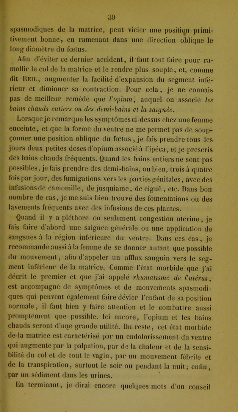 spasmodiques de la matrice, peut vicier une position primi- tivement bonne, en ramenant dans une direction oblique le long diamètre du fœtus. Afin d’éviter ce dernier accident, il faut tout faire pour ra- mollir le col de la matrice et le rendre plus souple, et, comme dit Reil, augmenter la facilité d’expansion du segment infé- rieur et diminuer sa contraction. Pour cela, je ne connais pas de meilleur remède que l'opium, auquel on associe les bains chauds entiers ou des demi-bains et la saignée. Lorsque je remarque les symptômes ci-dessus chez une femme enceinte, et que la forme du ventre ne me permet pas de soup- çonner une position oblique du fœtus , je fais prendre tous les jours deux petites doses d’opium associée l’ipéca, et je prescris des bains chauds fréquents. Quand les bains entiers ne sont pas possibles, je fais prendre des demi-bains, ou bien, trois à quatre fois par jour, des fumigations vers les parties génitales, avec des infusionsde camomille, dejusquiame, de ciguë, etc. Dans bon nombre de cas, je me suis bien trouvé des fomentations ou des lavements fréquents avec des infusions de ces plantes. Quand il y a pléthore ou seulement congestion utérine, je fais faire d’abord une saignée générale ou une application de sangsues à la région inférieure du ventre. Dans ces cas, je recommande aussi à la femme de se donner autant que possible du mouvement, afin d'appeler un afflux sanguin vers le seg- ment inférieur de la matrice. Comme l’état morbide que j’ai décrit le premier et que j’ai appelé rhumatisme de l’utérus, est accompagné de symptômes et de mouvements spasmodi- ques qui peuvent également faire dévier l’enfant de sa position normale, il faut bien y faire attention et le combattre aussi promptement que possible. Ici encore, l’opium cl les bains chauds seront d’uqe grande utilité. Du reste, cet état morbide de la matrice est caractérisé par un endolorissement du ventre qui augmente par la palpation, par de la chaleur et de la sensi- bilité du col et de tout le vagin, par un mouvement fébrile et de la transpiration, surtout le soir ou pendant la nuit; enfin, par un sédiment dans les urines. Ln terminant, je dirai encore quelques mots d’un conseil