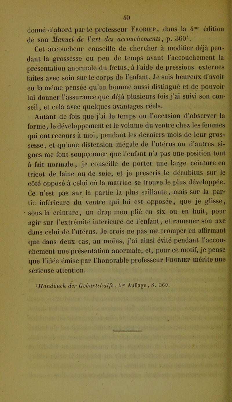 donné d’abord par le professeur Froriep, dans la 4,nc édition de son Manuel de l’art des accouchements, p. 3G01. Cet accoucheur conseille de chercher à modifier déjà pen- dant la grossesse ou peu de temps avant l’accouchement la présentation anormale du fœtus, à l’aide de pressions externes faites avec soin sur le corps de l’enfant. Je suis heureux d’avoir eu la même pensée qu’un homme aussi distingué et de pouvoir lui donner l’assurance que déjà plusieurs fois j’ai suivi son con- seil, et cela avec quelques avantages réels. Autant de fois que j’ai le temps ou l’occasion d’observer la forme, le développement et le volume du ventre chez les femmes qui ont recours à moi, pendant les derniers mois de leur gros- sesse, et qu’une distension inégale de l’utérus ou d’autres si- gnes me font soupçonner que l’enfant n’a pas une position tout à fait normale, je conseille de porter une large ceinture en tricot de laine ou de soie, et je prescris le décubitus sur le côté opposé à celui où la matrice se trouve le plus développée. Ce n’est pas sur la partie la plus saillante, mais sur la par- tie inférieure du ventre qui lui est opposée, que je glisse, sous la ceinture, un drap mou plié en six ou en huit, pour acrir sur l’extrémité inférieure de l’enfant, et ramener son axe dans celui de l’utérus. Je crois ne pas me tromper en affirmant que dans deux cas, au moins, j’ai ainsi évité pendant l’accou- chement une présentation anormale, et, pour ce motif, je pense que l’idée émise par l’honorable professeur Froriep mérite une sérieuse attention. 1 llandbuch der Geburlshülfe , 4t0 Auflagc, S. 3G0.