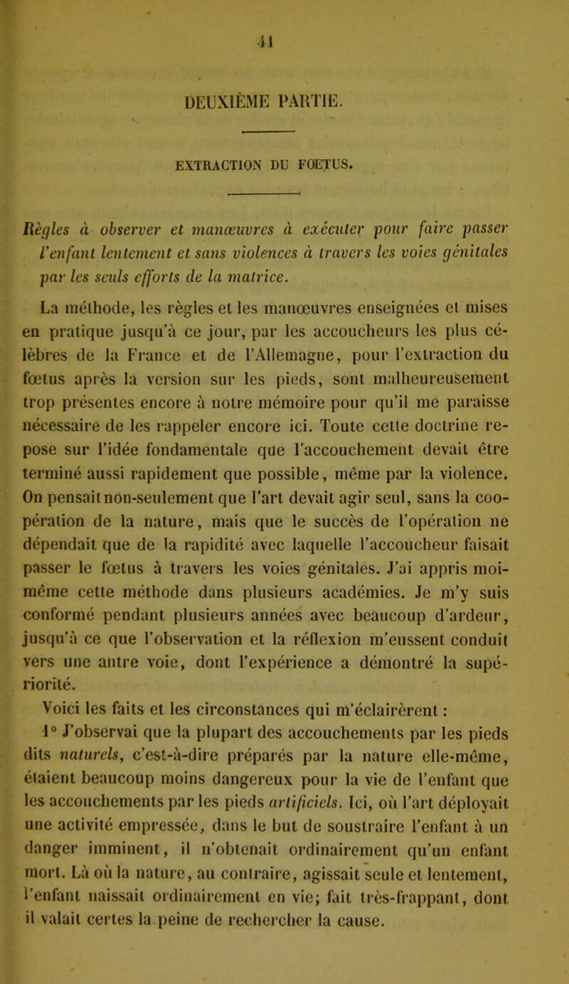 DEUXIÈME PARTIE. EXTRACTION DU FOETUS. Règles à observer et manœuvres à exécuter pour faire passer l’enfant lentement et sans violences à travers les voies génitales par les seuls efforts de la matrice. La méthode, les règles et les manœuvres enseignées el mises en pratique jusqu’à ce jour, par les accoucheurs les plus cé- lèbres de la France et de l’Allemagne, pour l’extraction du fœtus après la version sur les pieds, sont malheureusement trop présentes encore à notre mémoire pour qu’il me paraisse nécessaire de les rappeler encore ici. Toute cette doctrine re- pose sur l’idée fondamentale que l’accouchement devait être terminé aussi rapidement que possible, même par la violence. On pensait non-seulement que l’art devait agir seul, sans la coo- pération de la nature, mais que le succès de l’opération ne dépendait que de la rapidité avec laquelle l’accoucheur faisait passer le fœtus à travers les voies génitales. J’ai appris moi- même cette méthode dans plusieurs académies. Je m’y suis conformé pendant plusieurs années avec beaucoup d’ardeur, jusqu’à ce que l’observation et la réflexion m’eussent conduit vers une autre voie, dont l’expérience a démontré la supé- riorité. Voici les faits et les circonstances qui m’éclairèrent : 1° J’observai que la plupart des accouchements par les pieds dits naturels, c’est-à-dire préparés par la nature elle-même, étaient beaucoup moins dangereux pour la vie de l’enfant que les accouchements par les pieds artificiels. Ici, où l’art déployait une activité empressée, dans le but de soustraire l’enfant à un danger imminent, il n’obtenait ordinairement qu’un enfant mort. Là où la nature, au contraire, agissait seule et lentement, l’enfant naissait ordinairement en vie; fait très-frappant, dont il valait certes la peine de rechercher la cause.
