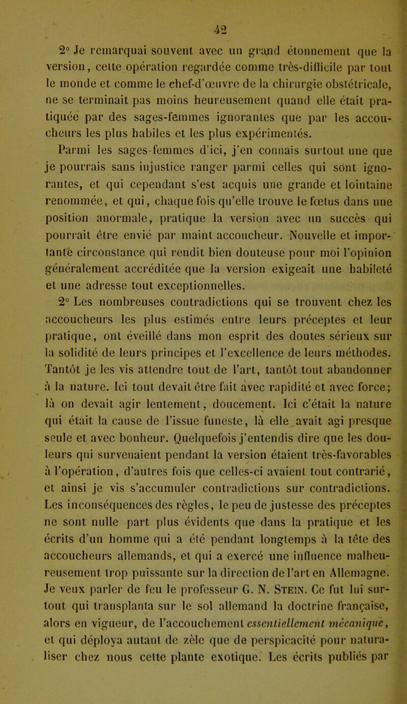 4 2 2° Je remarquai souvent avec un grand étonnement que la version, celte opération regardée comme très-dilTicile par tout le monde et comme le chef-d’œuvre de la chirurgie obstétricale, ne se terminait pas moins heureusement quand elle était pra- tiquée par des sages-femmes ignorantes que par les accou- cheurs les plus habiles et les plus expérimentés. Parmi les sages-femmes d’ici, j’en connais surtout une que je pourrais sans injustice ranger parmi celles qui sont igno- rantes, et qui cependant s’est acquis une grande et lointaine renommée, et qui, chaque fois qu’elle trouve le fœtus dans une position anormale, pratique la version avec un succès qui pourrait être envié par maint accoucheur. Nouvelle et impor- tante circonstance qui rendit bien douteuse pour moi l’opinion généralement accréditée que la version exigeait une habileté et une adresse tout exceptionnelles. 2° Les nombreuses contradictions qui se trouvent chez les accoucheurs les plus estimés entre leurs préceptes et leur pratique, ont éveillé dans mon esprit des doutes sérieux sur la solidité de leurs principes et l’excellence de leurs méthodes. Tantôt je les vis attendre tout de l’art, tantôt tout abandonner à la nature. Ici tout devait être fait avec rapidité et avec force; là on devait agir lentement, doucement. Ici c’était la nature qui était la cause de l’issue funeste, là elle avait agi presque seule et avec bonheur. Quelquefois j’entendis dire que les dou- leurs qui survenaient pendant la version étaient très-favorables à l’opération, d’autres fois que celles-ci avaient tout contrarié, et ainsi je vis s’accumuler contradictions sur contradictions. Les inconséquences des règles, le peu de justesse des préceptes ne sont nulle part plus évidents que dans la pratique et les écrits d’un homme qui a été pendant longtemps à la tête des accoucheurs allemands, et qui a exercé une influence malheu- reusement trop puissante sur la direction de l’art en Allemagne. Je veux parler de feu le professeur G. N. Stein. Ce fut lui sur- tout qui transplanta sur le sol allemand la doctrine française, alors en vigueur, de l’accouchement essentiellement mécanique, et qui déploya autant de zèle que de perspicacité pour natura- liser chez nous celle plante exotique. Les écrits publiés par