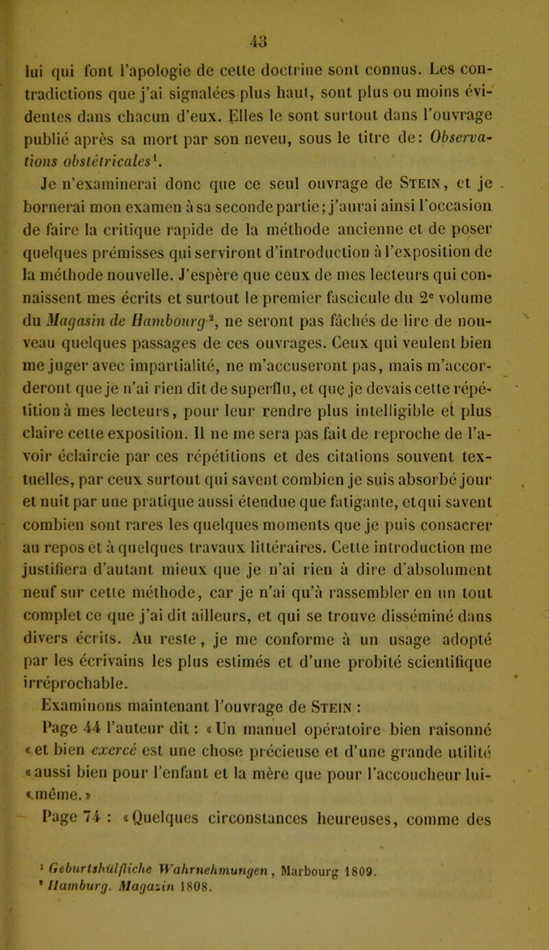 lui qui font l’apologie de celte doctrine sont connus. Les con- tradictions que j’ai signalées plus haut, sont plus ou moins évi- dentes dans chacun d’eux. Elles le sont surtout dans l’ouvrage publié après sa mort par son neveu, sous le titre de: Observa- tions obstétricales1. Je n’examinerai donc que ce seul ouvrage de Stein, et je bornerai mon examen à sa seconde partie; j’aurai ainsi l’occasion de faire la critique rapide de la méthode ancienne et de poser quelques prémisses qui serviront d’introduction à l’exposition de la méthode nouvelle. J’espère que ceux de mes lecteurs qui cou- naissent mes écrits et surtout le premier fascicule du 2e volume du Magasin de Hambourg2, ne seront pas fâchés de lire de nou- veau quelques passages de ces ouvrages. Ceux qui veulent bien me juger avec impartialité, ne m’accuseront pas, mais m’accor- deront que je n’ai rien dit de superflu, et que je devais cette répé- tition à mes lecteurs, pour leur rendre plus intelligible et plus claire cette exposition. Il ne me sera pas fait de reproche de l’a- voir éclaircie par ces répétitions et des citations souvent tex- tuelles, par ceux surtout qui savent combien je suis absorbé jour et nuit par une pratique aussi étendue que fatigante, etqui savent combien sont rares les quelques moments que je puis consacrer au repos et à quelques travaux littéraires. Cette introduction me justifiera d’autant mieux que je n’ai rien à dire d’absolument neuf sur cette méthode, car je n’ai qu’à rassembler en un tout complétée que j’ai dit ailleurs, et qui se trouve disséminé dans divers écrits. Au reste, je me conforme à un usage adopté par les écrivains les plus estimés et d’une probité scientifique irréprochable. Examinons maintenant l’ouvrage de Stein : Page 44 l’auteur dit : «Un manuel opératoire bien raisonné «et bien exerce est une chose précieuse et d’une grande utilité «aussi bien pour l’enfant et la mère que pour l’accoucheur lui- «.méme. » Page 74 : «Quelques circonstances heureuses, comme des 1 Geburlshiilfliche Wahrnehmungen, Marbourg 1809. ' Ilamburg. Hlagazin 1808.