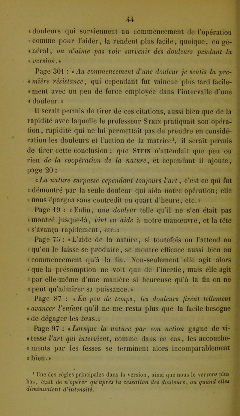 «douleurs qui surviennent au commencement de l’opération «comme pour l’aider, la rendent plus facile, quoique, en gé- néral, on n’aime pas voir survenir des douleurs pendant la « version. » Page 301 : « Au commencement d’une douleur je sentis la pre- imière résistance, qui cependant fut vaincue plus tard facile- «ment avec un peu de force employée dans l’intervalle d’une « douleur. » Il serait permis de tirer de ces citations, aussi bien que de la rapidité avec laquelle le professeur Stein pratiquait son opéra- tion, rapidité qui ne lui permettait pas de prendre en considé- ration les douleurs et l’action de la matrice1, il serait permis de tirer celte conclusion : que Stein n’attendait que peu ou rien de la coopération de la nature, et cependant il ajoute, page 20 : «La nature surpasse cependant toujours l’art, c’est ce qui fut « démontré par la seule douleur qui aida notre opération; elle « nous épargna sans contredit un quart d’heure, etc.» Page 19 : «Enfin, une douleur telle qu’il ne s’en était pas «montré jusque-là, vint en aide à notre manœuvre, et la tête «s’avança rapidement, etc.» Page 75 : «L’aide de la nature, si toutefois on l’attend ou «qu’on le laisse se produire, se montre efficace aussi bien au «commencement qu’à la fin. Non-seulement elle agit alors «que la présomption ne voit que de l’inertie, mais elle agit « par elle-même d’une manière si heureuse qu’à la fin on ne «peut qu’admirer sa puissance.» Page 87 : «En peu de temps, les douleurs firent tellement « avancer l’enfant qu’il ne me resta plus que la facile besogne « de dégager les bras.» Page 97 : « Lorsque la nature par son action gagne de vi- « tesse l’art qui intervient, comme dans ce cas, les accouche- « rnents par les fesses se terminent alors incomparablement « bien.» 1 Une des règles principales dans la version, ainsi que nous le verrons plus bas, était de n’opérer qu’après la cessation des douleurs, ou quand elles diminuaient d’intensité.