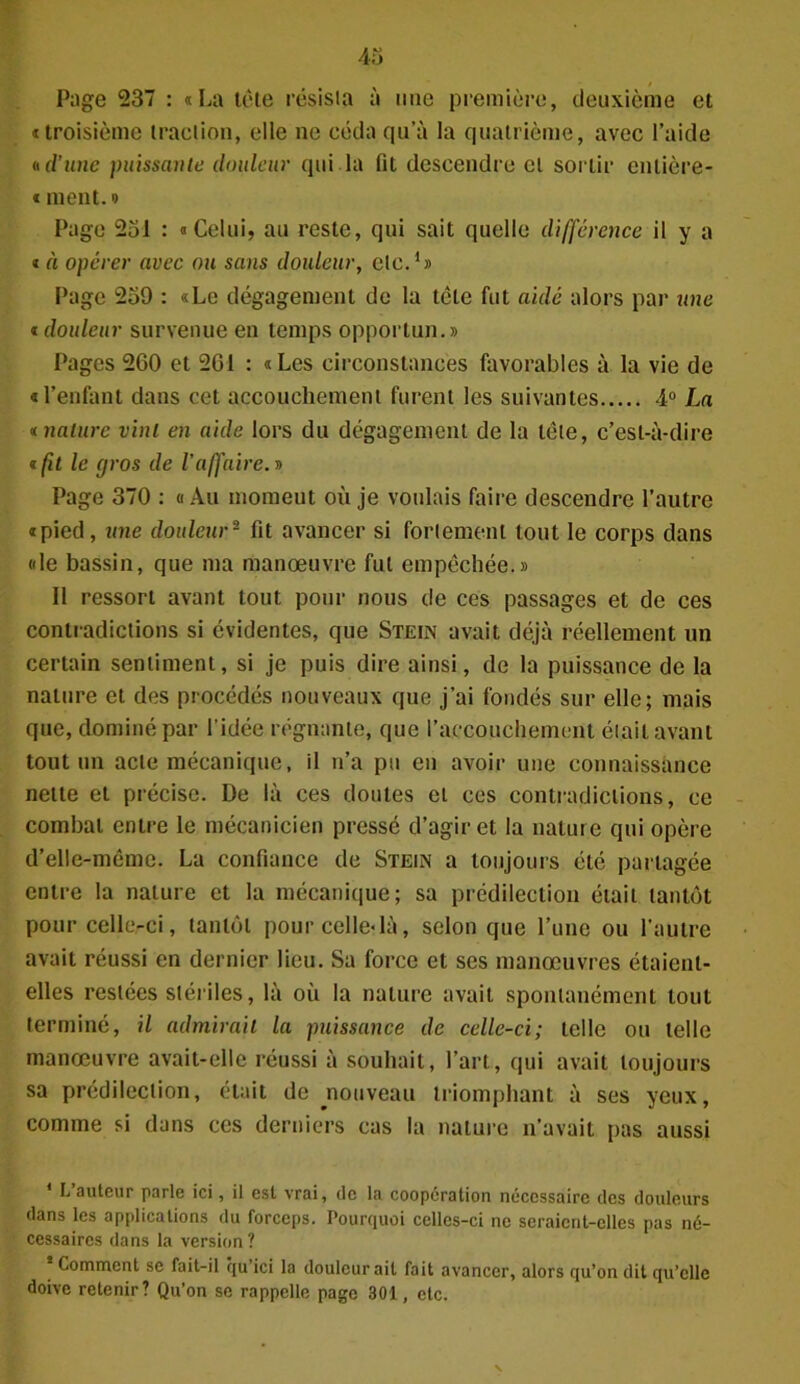 Page 237 : «La tête résista à mie première, deuxième et «troisième traction, elle ne céda qu’à la quatrième, avec l’aide « d’une puissante douleur qui la fit descendre cl sortir entière- « ment. » Page 251 : «Celui, au reste, qui sait quelle différence il y a « à opérer avec ou sans douleur, etc.1» Page 259 : «Le dégagement de la tête fut aidé alors par une « douleur survenue en temps opportun.» Pages 200 et 261 : «Les circonstances favorables à la vie de «l’enfant dans cet accouchement furent les suivantes 4° La « nature vint en aide lors du dégagement de la télé, c’est-à-dire t(it le gros de l’affaire. » Page 370 : «Au momeut où je voulais faire descendre l’autre «pied, une douleur2 fit avancer si fortement tout le corps dans «le bassin, que ma manœuvre fut empêchée.» Il ressort avant tout pour nous de ces passages et de ces contradictions si évidentes, que Stein avait déjà réellement un certain sentiment, si je puis dire ainsi, de la puissance de la nature et des procédés nouveaux que j’ai fondés sur elle; mais que, dominé par l’idée régnante, que l’accouchement était avant tout un acte mécanique, il n’a pu en avoir une connaissance nette et précise. De là ces doutes et ces contradictions, ce combat entre le mécanicien pressé d’agir et la nature qui opère d’elle-même. La confiance de Steün a toujours été partagée entre la nature et la mécanique; sa prédilection était tantôt pour celle-ci, tantôt pour celle-là, selon que l’une ou l’autre avait réussi en dernier lieu. Sa force et ses manœuvres étaient- elles restées stériles, là où la nature avait spontanément tout terminé, il admirait la puissance de celle-ci; telle ou telle manœuvre avait-elle réussi à souhait, l’art, qui avait toujours sa prédilection, était de ^nouveau triomphant à ses yeux, comme si dans ces derniers cas la nature n’avait pas aussi 1 L’auteur parle ici, il est vrai, de la coopération nécessaire des douleurs dans les applications du forceps. Pourquoi celles-ci ne seraient-elles pas né- cessaires dans la version ? Comment se fait-il ?ju ici la douleur ait fait avancer, alors qu’on dit qu’elle doive retenir? Qu’on se rappelle page 301, etc.