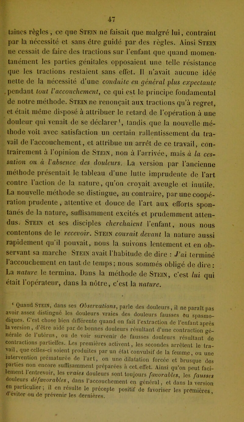 laines règles, ce que Stein ne faisait que malgré lui, contraint par la nécessité et sans être guidé par des règles. Ainsi Stein ne cessait de faire des tractions sur l’enfant que quand momen- tanément les parties génitales opposaient une telle résistance que les tractions restaient sans effet. Il n’avait aucune idée nette de la nécessité d’une conduite en général plus expectante .pendant tout l’accouchement, ce qui est le principe fondamental de notre méthode. Stein ne renonçait aux tractions qu’à regret, et était même disposé à attribuer le retard de l’opération à une douleur qui venait de se déclarer1, tandis que la nouvelle mé- thode voit avec satisfaction un certain rallentissement du tra- vail de l’accouchement, et attribue un arrêt de ce travail, con- trairement à l’opinion de Stein, non à l’arrivée, mais ci la ces- sation ou à l'absence des douleurs. La version par l’ancienne méthode présentait le tableau d’une lutte imprudente de l’art contre l’action de la nature, qu’on croyait aveugle et inutile. La nouvelle méthode se distingue, au contraire, par une coopé- ration prudente, attentive et douce de l’art aux efforts spon- tanés de la nature, suffisamment excités et prudemment atten- dus. Stein et ses disciples cherchaient l’enfant, nous nous contentons de le recevoir. Stein courait devant la nature aussi rapidement qu’il pouvait, nous la suivons lentement et en ob- servant sa marche Stein avait l’habitude de dire : J’ai terminé l’accouchement en tant de temps; nous sommés obligé de dire : La nature le termina. Dans la méthode de Stein, c’est lui qui était l’opérateur, dans la nôtre, c’est la nature. * Quand Stein, dans ses Observations, parle des douleurs, il ne paraît pas avoir assez distingué les douleurs vraies des douleurs fausses Ou spasmo- diques. C’est chose bien différente quand on fait l’extraction de l’enfant après la version, d’être aidé par de bonnes douleurs résultant d’une contraction gé- nérale de 1 utérus, ou de voir survenir de fausses douleurs résultant de contractions partielles. Les premières activent, les secondes arrêtent le tra- vail, que cclles-ci soient produites par un état convulsif de la femme, ou une îulervention prématurée de l’art, on une dilatation forcée et brusque des parties non encore suffisamment préparées à cet effet. Ainsi qu’on peut faci- lement l’entrevoir, les vraies douleurs sont toujours favorables, les fausses douleurs défavorables, dans l’accouchement en général, et dans la version en paiticüiicr, n Cn résulte le précepte positif de favoriser les premières o éviter ou de prévenir les dernières.