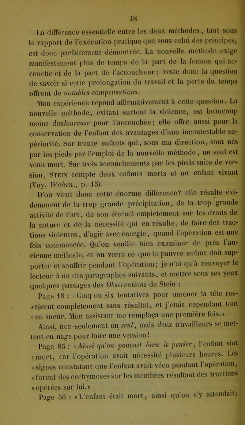 La différence essentielle entre les deux méthodes, tant sous le rapport de l’exécution pratique que sous celui des principes, est donc parfaitement démontrée. La nouvelle méthode exige manifestement plus de temps de la part de la lemme qui ac- couche et de la part de l’accoucheur ; reste donc la question de savoir si celte prolongation du travail et la perte du temps offrent de notables compensations. Mon expérience répond affirmativement à cette question. La nouvelle méthode, évitant surtout la violence, est beaucoup moins douloureuse pour l’accouchée ; elle offre aussi pour la conservation de l’enfant des avantages d’une incontestable su- périorité. Sur trente enfants qui, sous ma direction, sont nés par les pieds par l’emploi de la nouvelle méthode, un seul est venu mort. Sur trois accouchements par les pieds suite de ver- sion , Stein compte deux enfants morts et un enfant vivant (Voy. Wahrn., p. 15). D’où vient donc cette énorme différence? elle résulte évi- demment de la trop grande précipitation, de la trop grande activité de l’art, de son éternel empiétement sur les droits de la nature et de la nécessité qui en résulte, de faire des trac- tions violentes , d’agir avec énergie, quand l’opération est une fois commencée. Qu’on veuille bien examiner de près 1 an- cienne méthode, et on verra ce que le pauvre enfant doit sup- porter et souffrir pendant l’opération; je n ai (pi a renvoyer le lecteur à un des paragraphes suivants, et mettre sous ses yeux quelques passages des Observations de Stein : Page 18 : «Cinq ou six tentatives pour amener la tète rés- idèrent complètement sans résultat, et j’étais cependant tout «en sueur. Mon assistant me remplaça une première fois.» Ainsi, non-seulement un seul, mais deux travailleurs se met- tent en nage pour faire une version ! Page 85 : v Ainsi qu’on pouvait bien le penser, l’enfant vint «mort, car l’opération avait nécessité plusieurs heures. Les «signes constatant que l’enfant avait vécu pendant l’opération, « furent des ecchymoses sur les membres résultant des tractions « opérées sur lui.» Page 56 : «L’enfant était mort, ainsi qu’on s’y attendait;