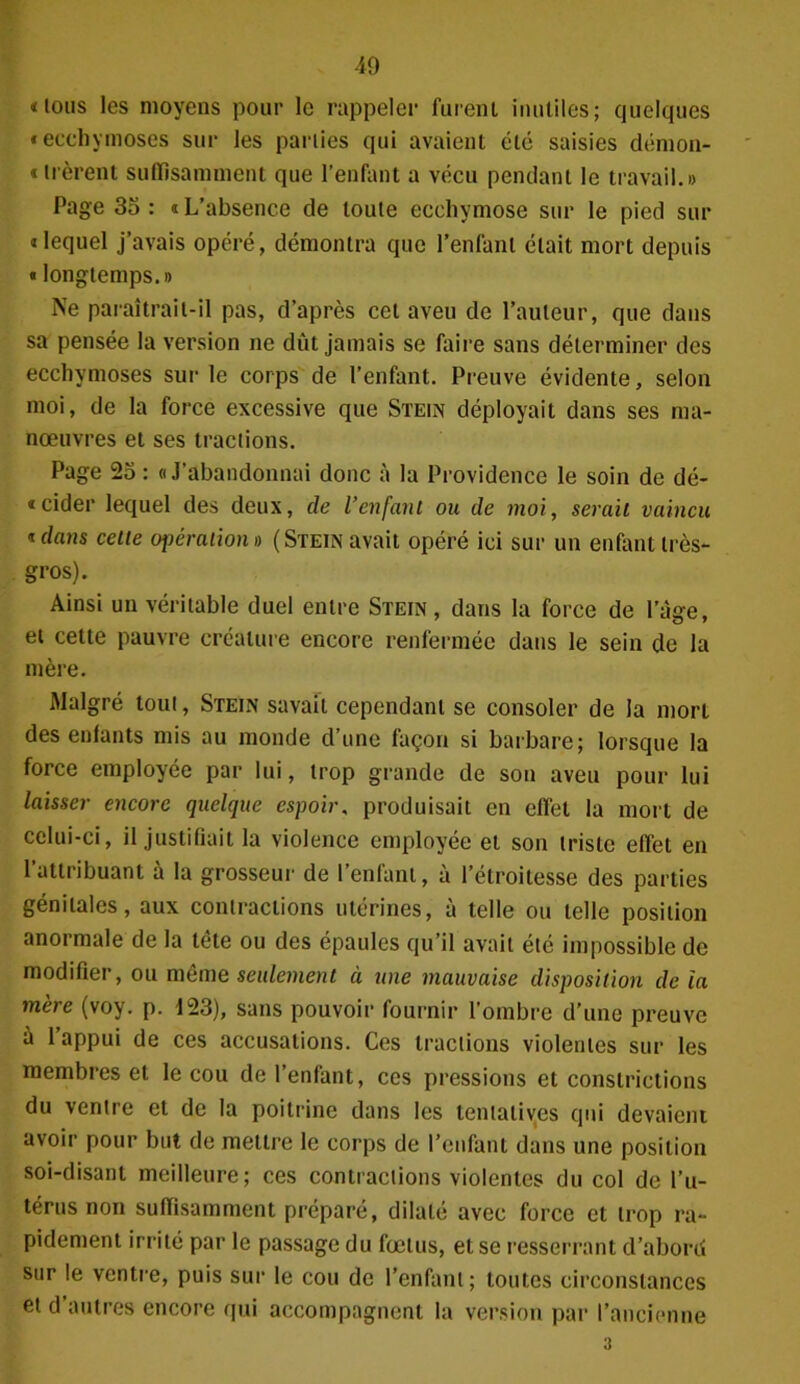«ions les moyens pour le rappeler furent inutiles; quelques «ecchymoses sur les parties qui avaient été saisies démon- « lièrent suffisamment que l’enfant a vécu pendant le travail.» Page 35 : « L’absence de toute ecchymose sur le pied sur «lequel j’avais opéré, démontra que l’enfant était mort depuis « longtemps.» Ne paraîtrait-il pas, d’après cet aveu de l’auteur, que dans sa pensée la version ne dut jamais se faire sans déterminer des ecchymoses sur le corps de l’enfant. Preuve évidente, selon moi, de la force excessive que Stein déployait dans ses ma- nœuvres et ses tractions. Page 25 : «J'abandonnai donc à la Providence le soin de dé- «cider lequel des deux, de l’enfant ou de moi, serait vaincu * dans celle opération » (Stein avait opéré ici sur un enfant très- gros). Ainsi un véritable duel entre Stein, dans la force de l’âge, et cette pauvre créature encore renfermée dans le sein de la mère. Malgré tout, Stein savait cependant se consoler de la mort des enfants mis au monde d’une façon si barbare; lorsque la force employée par lui, trop grande de son aveu pour lui laisser encore quelque espoir, produisait en effet la mort de celui-ci, il justifiait la violence employée et son triste effet en l’attribuant à la grosseur de l’enfant, à l’étroitesse des parties génitales, aux contractions utérines, à telle ou telle position anormale de la tête ou des épaules qu’il avait été impossible de modifier, ou même seulement à une mauvaise disposition de ia mère (voy. p. 123), sans pouvoir fournir l’ombre d’une preuve à l’appui de ces accusations. Ces tractions violentes sur les membres et le cou de l’enfant, ces pressions et conslrictions du ventre et de la poitrine dans les tentatives qui devaient avoir pour but de mettre le corps de l’enfant dans une position soi-disant meilleure; ces contractions violentes du col de l’u- térus non suffisamment préparé, dilaté avec force et trop ra- pidement irrité par le passage du fœtus, et se resserrant d’abord sur le ventre, puis sur le cou de l’enfant; toutes circonstances et d’autres encore qui accompagnent la version par l’ancienne 3
