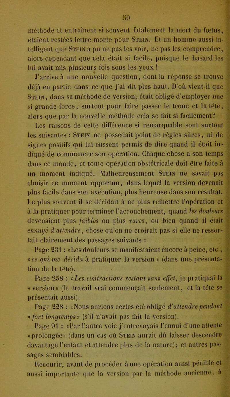 méthode et entraînent si souvent fatalement la mort du fœtus, étaient restées lettre morte pour Stein. Et un homme aussi in- telligent tpie Stein a pu ne pas les voir, ne pas les comprendre, alors cependant que cela était si facile, puisque le hasard les lui avait mis plusieurs fois sous les yeux ! J’arrive à une nouvelle question, dont la réponse se trouve déjà en partie dans ce que j’ai dit plus haut. D’où vient-il que Stein, dans sa méthode de version, était obligé d’employer une si grande force, surtout pour faire passer le tronc et la tête, alors que par la nouvelle méthode cela se fait si facilement? Les raisons de cette différence si remarquable sont surtout les suivantes : Stein ne possédait point de règles sûres, ni de signes positifs qui lui eussent permis de dire quand il était in- diqué de commencer son opération. Chaque chose a son temps dans ce monde, et toute opération obstétricale doit être faite à un moment indiqué. Malheureusement Stein ne savait pas choisir ce moment opportun, dans lequel la version devenait plus facile dans son exécution, plus heureuse dans son résultat. Le plus souvent il se décidait à ne plus remettre l’opération et à la pratiquer pour terminer l'accouchement, quand les douleurs devenaient plus faibles ou plus rares, ou bien quand il était ennuyé d’attendre, chose qu’on ne croirait pas si elle ne ressor- tait clairement des passages suivants : Page 231 : «Les douleurs se manifestaient encore à peine, etc., «ce qni me décida à pratiquer la version » (dans une présenta- tion de la tête). Page 258 : «Les contractions restant sans effet, je pratiquai la «version» (le travail vrai commençait seulement, et la tête se présentait aussi). Page 228 : «Nous aurions certes été obligé d’attendre pendant « fort longtemps » (s’il n’avait pas fait la version). Page 91 : «Par l’autre voie j’entrevoyais l’ennui d’une attente «prolongée» (dans un cas où Stein aurait dû laisser descendre davantage l’enfant et attendre plus de la nature); et autres pas- sages semblables. Recourir, avant de procéder à une opération aussi pénible et aussi importante que la version par la méthode ancienne, a