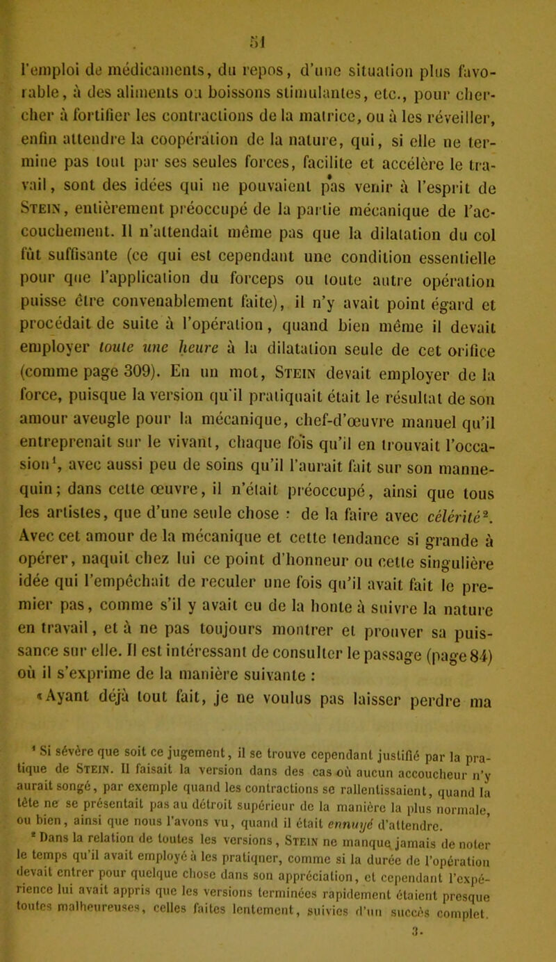 l’emploi de médicaments, du repos, d’une situation plus favo- rable, à des aliments oa boissons stimulantes, etc., pour cher- cher à fortifier les contractions de la matrice, ou à les réveiller, enfin attendre la coopération de la nature, qui, si elle ne ter- mine pas tout par ses seules forces, facilite et accélère le tra- vail, sont des idées qui ne pouvaient pas venir à l’esprit de Stein, entièrement préoccupé de la partie mécanique de l’ac- couchement. 11 n’attendait même pas que la dilatation du col fut suffisante (ce qui est cependant une condition essentielle pour que l’application du forceps ou toute autre opération puisse être convenablement faite), il n’y avait point égard et procédait de suite à l’opération, quand bien même il devait employer louic une heure à la dilatation seule de cet orifice (comme page 309). Eu un mol, Stein devait employer delà force, puisque la version qu'il pratiquait était le résultat de son amour aveugle pour la mécanique, chef-d’œuvre manuel qu’il entreprenait sur le vivant, chaque fois qu’il en trouvait l’occa- sion1, avec aussi peu de soins qu’il l’aurait fait sur son manne- quin; dans cette œuvre, il n’était préoccupé, ainsi que tous les artistes, que d’une seule chose : de la faire avec célérité2. Avec cet amour de la mécanique et cette tendance si grande à opérer, naquit chez lui ce point d’honneur ou cette singulière idée qui l’empêchait de reculer une fois qu’il avait fait le pre- mier pas, comme s’il y avait eu de la honte à suivre la nature en travail, et à ne pas toujours montrer et prouver sa puis- sance sur elle. Il est intéressant de consulter le passage (page 84) où il s’exprime de la manière suivante : «Ayant déjà tout fait, je ne voulus pas laisser perdre ma 1 Si sévère que soit ce jugement, il se trouve cependant justifié par la pra- tique de Stein. Il faisait la version dans des cas où aucun accoucheur n’y aurait songé, par exemple quand les contractions se rallenlissaient, quand la tète ne se présentait pas au détroit supérieur de la manière la plus normale, ou bien, ainsi que nous l’avons vu, quand il était ennuyé d’attendre. * Dans la relation de toutes les versions, Stein ne inanquq jamais de noter le temps qu’il avait employé à les pratiqncr, comme si la durée de l’opération devait entrer pour quelque chose dans son appréciation, et cependant l’expé- rience lui avait appris que les versions terminées rapidement étaient presque toutes malheureuses, celles faites lentement, suivies d’un succès complet. 3.
