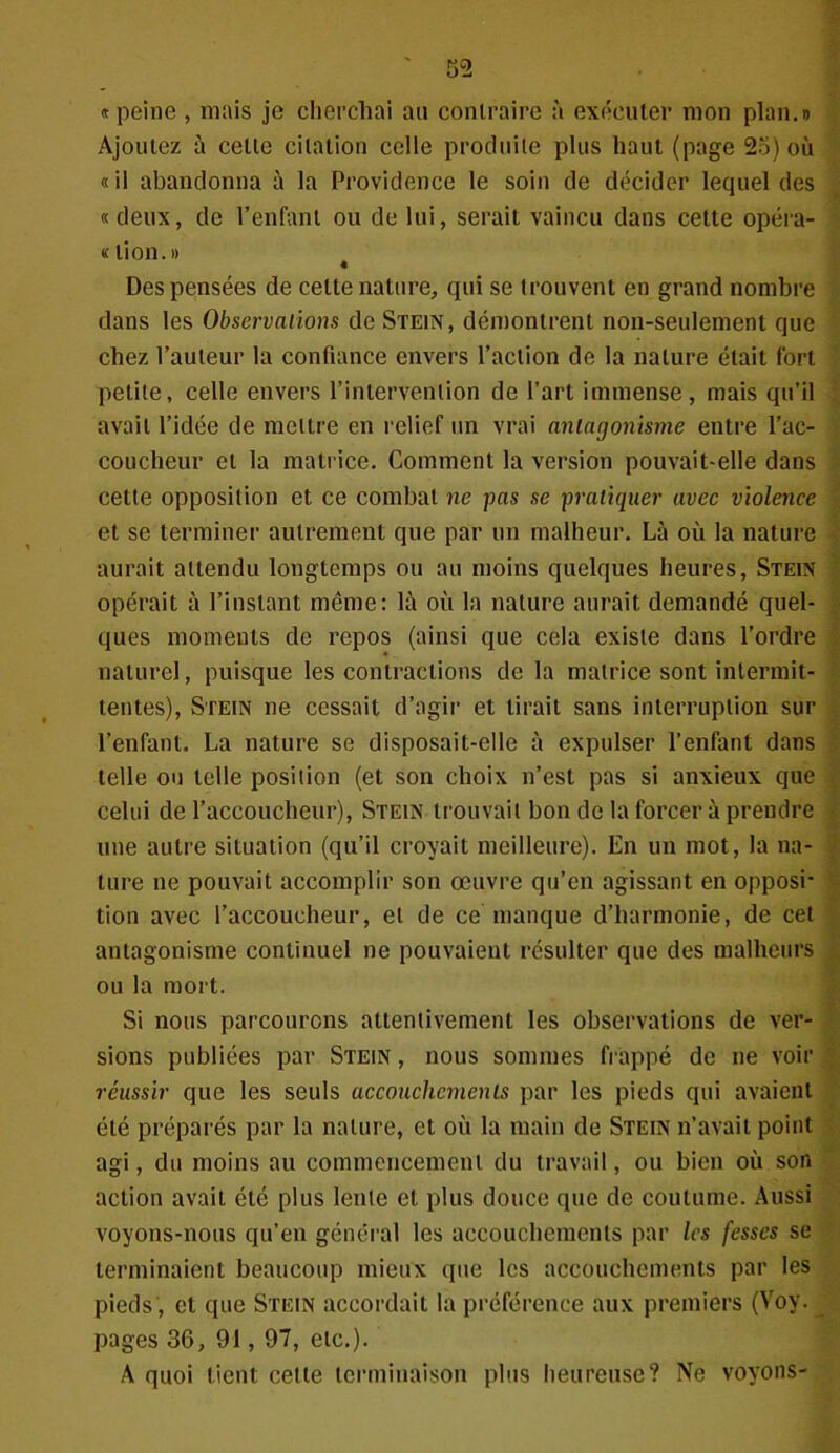 «peine , mais je cherchai au contraire à exécuter mon plan.» Ajoutez à celle citation celle produite plus haut (page 2o) où « il abandonna à la Providence le soin de décider lequel des «deux, de l’enfant ou de lui, serait vaincu dans cette opéra- « lion. » Des pensées de cette nature, qui se trouvent en grand nombre dans les Observations de Stein, démontrent non-seulement que chez l’auteur la confiance envers l’action de la nature était fort petite, celle envers l’intervention de l’art immense, mais qu’il avait l’idée de mettre en relief un vrai antagonisme entre l’ac- coucheur et la matrice. Comment la version pouvait-elle dans cette opposition et ce combat ne pas se pratiquer avec violence et se terminer autrement que par un malheur. Là où la nature aurait attendu longtemps ou au moins quelques heures, Stein opérait à l’instant même: là où la nature aurait demandé quel- ques moments de repos (ainsi que cela existe dans l’ordre naturel, puisque les contractions de la matrice sont intermit- tentes), Stein ne cessait d’agir et lirait sans interruption sur l’enfant. La nature se disposait-elle à expulser l’enfant dans telle ou telle position (et son choix n’est pas si anxieux que celui de l’accoucheur), Stein trouvait bon de la forcer à prendre une autre situation (qu’il croyait meilleure). En un mot, la na- ture ne pouvait accomplir son œuvre qu’en agissant en opposi- tion avec l’accoucheur, et de ce manque d’harmonie, de cet antagonisme continuel ne pouvaient résulter que des malheurs ou la mort. Si nous parcourons attentivement les observations de ver- sions publiées par Stein , nous sommes frappé de ne voir réussir que les seuls accouchements par les pieds qui avaient été préparés par la nature, et où la main de Stein n’avait point agi, du moins au commencement du travail, ou bien où son action avait été plus lente et plus douce que de coutume. Aussi voyons-nous qu’en général les accouchements par les fesses se terminaient beaucoup mieux que les accouchements par les pieds , et que Stein accordait la préférence aux premiers (Voy. pages 36, 91, 97, etc.). A quoi tient cette terminaison plus heureuse? Ne voyons-