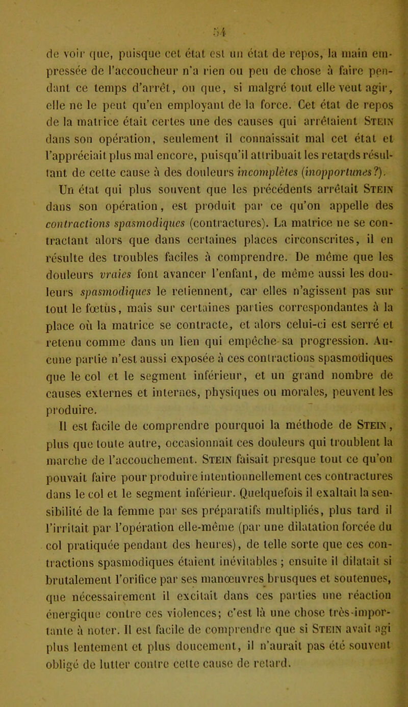 de voir que, puisque cel état est un état de repos, la main em- pressée de l’accoucheur n'a rien ou peu de chose à faire pen- dant ce temps d’arrêt, ou que, si malgré tout elle veut agir, elle ne le peut qu’en employant de la force. Cet état de repos de la matrice était certes une des causes qui arrêtaient Stein dans son opération, seulement il connaissait mal cet état et l’appréciait plus mal encore, puisqu’il attribuait les retards résul- tant de cette cause à des douleurs incomplètes (inopportunes?). Un état qui plus souvent que les précédents arrêtait Stein dans son opération, est produit par ce qu’on appelle des contractions spasmodiques (contractures). La matrice ne se con- tractant alors que dans certaines places circonscrites, il en résulte des troubles faciles à comprendre. De même que les douleurs vraies font avancer l’enfant, de même aussi les dou- leurs spasmodiques le retiennent, car elles n’agissent pas sur tout le fœtus, mais sur certaines parties correspondantes à la place où la matrice se contracte, et alors celui-ci est serré et retenu comme dans un lien qui empêche-sa progression. Au- cune partie n’est aussi exposée à ces contractions spasmodiques que le col et le segment inférieur, et un grand nombre de causes externes et internes, physiques ou morales, peuvent les produire. Il est facile de comprendre pourquoi la méthode de Stein , plus que toute autre, occasionnait ces douleurs qui troublent la marche de l’accouchement. Stein faisait presque tout ce qu’on pouvait faire pour produire intentionnellement ces contractures dans le col et le segment inférieur. Quelquefois il exaltait la sen- sibilité de la femme par ses préparatifs multipliés, plus tard il l’irritait par l’opération elle-même (par une dilatation forcée du col pratiquée pendant des heures), de telle sorte que ces con- tractions spasmodiques étaient inévitables ; ensuite il dilatait si brutalement l’orifice par ses manœuvres brusques et soutenues, que nécessairement il excitait dans ces parties une réaction énergique contre ces violences; c’est là une chose très-impor- tante à noter. Il est facile de comprendre que si Stein avait agi plus lentement et plus doucement, il n’aurait pas été souvent obligé de lutter contre celte cause de retard.