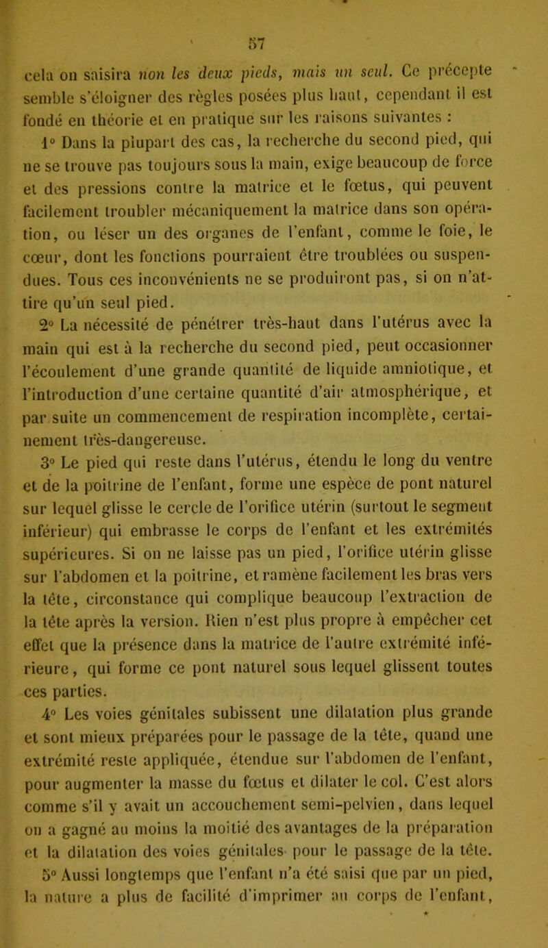 cela on saisira non les deux pieds, mais un seul. Ce précepte semble s’éloigner des règles posées plus liant, cependant il est fondé en théorie et en pratique sur les raisons suivantes : 1° Dans la plupart des cas, la recherche du second pied, qui ne se trouve pas toujours sous la main, exige beaucoup de force et des pressions contre la matrice et le fœtus, qui peuvent facilement troubler mécaniquement la matrice dans son opéra- tion, ou léser un des organes de l’enfant, comme le foie, le cœur, dont les fonctions pourraient être troublées ou suspen- dues. Tous ces inconvénients ne se produiront pas, si on n’at- tire qu’un seul pied. 2° La nécessité de pénétrer très-haut dans l’utérus avec la main qui est à la recherche du second pied, peut occasionner l’écoulement d’une grande quantité de liquide amniotique, et l’introduction d’une certaine quantité d’air atmosphérique, et par suite un commencement de respiration incomplète, certai- nement très-dangereuse. 3° Le pied qui reste dans l’utérus, étendu le long du ventre et de la poitrine de l’enfant, forme une espèce de pont naturel sur lequel glisse le cercle de l’orifice utérin (surtout le segment inférieur) qui embrasse le corps de l’enfant et les extrémités supérieures. Si on ne laisse pas un pied, l’orifice utérin glisse sur l’abdomen et la poitrine, et ramène facilement les bras vers la tète, circonstance qui complique beaucoup l’extraction de la tête après la version. Rien n’est plus propre à empêcher cet effet que la présence dans la matrice de l’antre extrémité infé- rieure , qui forme ce pont naturel sous lequel glissent toutes ces parties. 4° Les voies génitales subissent une dilatation plus grande et sont mieux préparées pour le passage de la tête, quand une extrémité reste appliquée, étendue sur l’abdomen de l’enfant, pour augmenter la masse du fœtus et dilater le col. C’est alors comme s’il y avait un accouchement semi-pelvien, dans lequel on a gagné au moins la moitié des avantages de la préparation et la dilatation des voies génitales pour le passage de la tête. 5° Aussi longtemps que l’enfant n’a été saisi que par un pied, la nature a plus de facilité d’imprimer au corps de l’enfant,