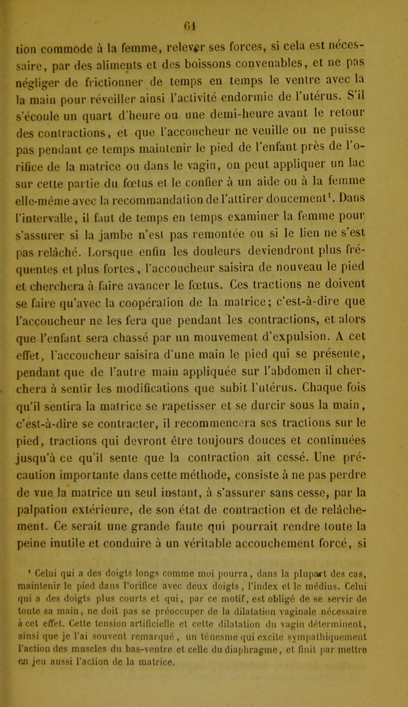 01 tion commode à la femme, relever ses forces, si cela est néces- saire, par des aliments et des boissons convenables, et ne pas négliger de frictionner de temps en temps le ventre avec la la main pour réveiller ainsi l’activité endormie de 1 utérus. S il s’écoule un quart d’heure ou une demi-heure avant le retour des contractions, et que l’accoucheur ne veuille ou ne puisse pas pendant ce temps maintenir le pied de 1 enfant près de 1 o- rifice de la matrice ou dans le vagin, on peut appliquer un lac sur cette partie du fœtus et le confier à un aide ou a la femme elle-même avec la recommandation de l’attirer doucement1. Dans l’intervalle, il faut de temps en temps examiner la femme pour s’assurer si la jambe n’est pas remontée ou si le lien ne s est pas relâché. Lorsque enfin les douleurs deviendront plus fré- quentes et plus fortes, l'accoucheur saisira de nouveau le pied et cherchera à faire avancer le fœtus. Ces tractions ne doivent se faire qu’avec la coopération de la matrice; c’est-à-dire que l’accoucheur ne les fera que pendant les contractions, et alors que l’enfant sera chassé par un mouvement d’expulsion. A cet effet, l’accoucheur saisira d'une main le pied qui se présente, pendant que de l’autre main appliquée sur l’abdomen il cher- chera à sentir les modifications que subit l'utérus. Chaque fois qu’il sentira la matrice se rapetisser et se durcir sous la main, c’est-à-dire se contracter, il recommencera ses tractions sur le pied, tractions qui devront être toujours douces et continuées jusqu’à ce qu’il sente que la contraction ait cessé. Une pré- caution importante dans cette méthode, consiste à ne pas perdre de vue la matrice un seul in-stant, à s’assurer sans cesse, par la palpation extérieure, de son état de contraction et de relâche- ment. Ce serait une grande faute qui pourrait rendre toute la peine inutile et conduire à un véritable accouchement forcé, si 1 Celui qui a des doigts longs comme moi pourra, dans la plupart des cas, maintenir le pied dans l’orifice avec deux doigts, l’index et le médius. Celui qui a des doigts plus courts et qui, par ce motif, est obligé de se servir do toute sa main, ne doit pas se préoccuper de la dilatation vaginale nécessaire à cet effet. Cette tension artificielle et cette dilatation du vagin déterminent, ainsi que je l’ai souvent remarqué, un ténesme qui excite sympathiquement l’action des muscles du bas-ventre et celle du diaphragme, et finit par mettre en jeu aussi l’action de la matrice.