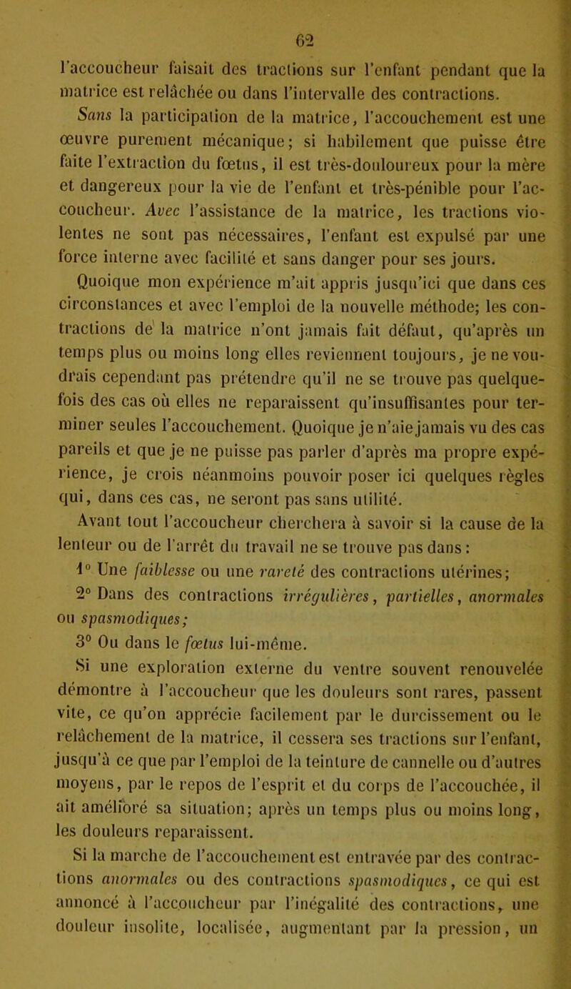 l’accoucheur faisait des tractions sur l’enfant pendant que la matrice est relâchée ou dans l’intervalle des contractions. Sans la participation de la matrice, l'accouchement est une œuvre purement mécanique; si habilement que puisse être faite l’extraction du fœtus, il est très-douloureux pour la mère et dangereux pour la vie de l’enfant et très-pénible pour l’ac- coucheur. Avec l’assistance de la matrice, les tractions vio- lentes ne sont pas nécessaires, l’enfant est expulsé par une force interne avec facilité et sans danger pour ses jours. Quoique mon expérience m’ait appris jusqu’ici que dans ces circonstances et avec l’emploi de la nouvelle méthode; les con- tractions dé la matrice n’ont jamais fait défaut, qu’après un temps plus ou moins long elles reviennent toujours, je ne vou- drais cependant pas prétendre qu’il ne se trouve pas quelque- fois des cas où elles ne reparaissent qu’insuffisantes pour ter- miner seules l’accouchement. Quoique je n’aie jamais vu des cas pareils et que je ne puisse pas parler d’après ma propre expé- rience, je crois néanmoins pouvoir poser ici quelques règles qui, dans ces cas, ne seront pas sans utilité. Avant tout l’accoucheur cherchera à savoir si la cause de la lenteur ou de l’arrêt du travail ne se trouve pas dans : 1° Une faiblesse ou une rareté des contractions utérines; 2° Dans des contractions irrégulières, partielles, anormales ou spasmodiques ; 3° Ou dans le fœtus lui-même. Si une exploration externe du ventre souvent renouvelée démontre à l’accoucheur que les douleurs sont rares, passent vite, ce qu’on apprécie facilement par le durcissement ou le relâchement de la matrice, il cessera ses tractions sur l’enfant, jusqu’à ce que par l’emploi de la teinture de cannelle ou d’autres moyens, par le repos de l’esprit et du corps de l’accouchée, il ait amélioré sa situation; après un temps plus ou moins long, les douleurs reparaissent. Si la marche de l’accouchement est entravée par des contrac- tions anormales ou des contractions spasmodiques, ce qui est annoncé à l’accoucheur par l’inégalité des contractionsr une douleur insolite, localisée, augmentant par la pression, un