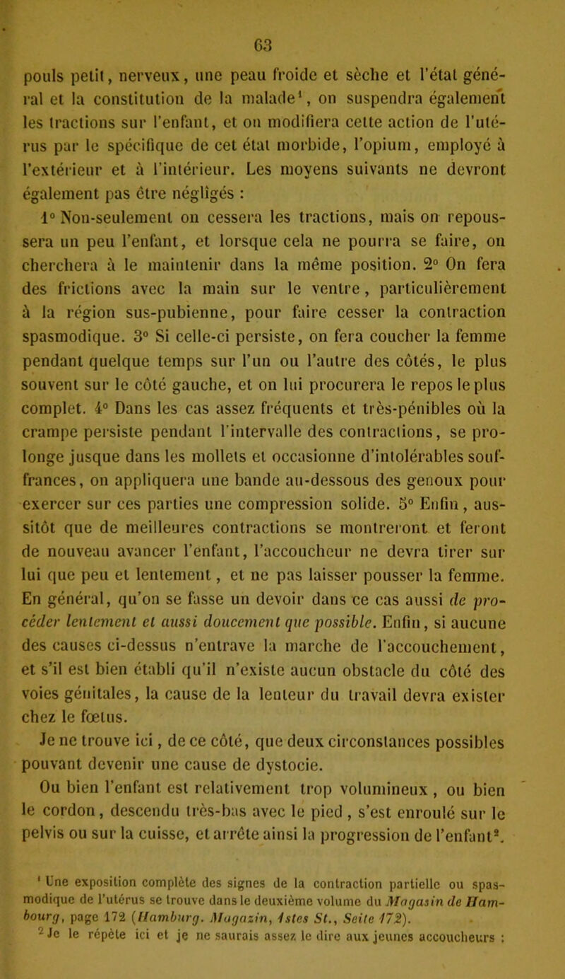 pouls petit, nerveux, une peau froide et sèche et l’état géné- ral et la constitution de la malade1, on suspendra également les tractions sur l’enfant, et on modifiera celte action de l’ulé- rus par le spécifique de cet état morbide, l’opium, employé à l’extérieur et à l’intérieur. Les moyens suivants ne devront également pas être négligés : 1° Non-seulement on cessera les tractions, mais on repous- sera un peu l’enfant, et lorsque cela ne pourra se faire, on cherchera à le maintenir dans la même position. 2° On fera des frictions avec la main sur le ventre, particulièrement à la région sus-pubienne, pour faire cesser la contraction spasmodique. 3° Si celle-ci persiste, on fera coucher la femme pendant quelque temps sur l’un ou l’autre des côtés, le plus souvent sur le côté gauche, et on lui procurera le repos le plus complet. 4° Dans les cas assez fréquents et très-pénibles où la crampe persiste pendant l’intervalle des contractions, se pro- longe jusque dans les mollets et occasionne d’intolérables souf- frances, on appliquera une bande au-dessous des genoux pour exercer sur ces parties une compression solide. 5° Enfin, aus- sitôt que de meilleures contractions se montreront et feront de nouveau avancer l’enfant, l’accoucheur ne devra tirer sur lui que peu et lentement, et ne pas laisser pousser la femme. En général, qu’on se fasse un devoir dans ce cas aussi de pro- céder lentement et aussi doucement que possible. Enfin, si aucune des causes ci-dessus n’entrave la marche de l’accouchement, et s’il est bien établi qu’il n’existe aucun obstacle du côté des voies génitales, la cause de la lenteur du travail devra exister chez le fœtus. Je ne trouve ici, de ce côté, que deux circonstances possibles pouvant devenir une cause de dystocie. Ou bien l’enfant est relativement trop volumineux , ou bien le cordon, descendu très-bas avec le pied , s’est enroulé sur le pelvis ou sur la cuisse, et arrête ainsi la progression de l’enfant2. 1 Une exposition complète des signes de la contraction partielle ou spas- modique de l’utérus se trouve dans le deuxième volume du Magasin de Ham- bourg, page 172 (Uamburg. Magazin, Istes St., Seite 172). ~ le répète ici et je ne saurais assez le dire aux jeunes accoucheurs ;