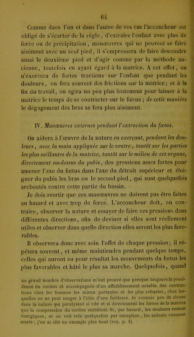 Comme dans l’un et dans l’aulre de ces cas l’accoucheur est obligé de s’écarter de la règle, d’extraire l’enfant avec plus de force ou de précipitation, manœuvres qui ne peuvent se faire aisément avec un seul pied, il s’empressera de faire descendre aussi le deuxième pied et d’agir comme par la méthode an- cienne, toutefois en ayant égard à la matrice. A cet effet, on n’exercera de fortes tractions sur l’enfant que pendant les douleurs, on fera souvent des frictions sur la matrice; et à la fin du travail, on agira un peu plus lentement pour laisser à la matrice le temps de se contracter sur le fœtus ; de celle manière le dégagement des bras se fera plus aisément. IV. Manœuvres externes pendant L’extraction du fœtus. On aidera à l’œuvre de la nature en exerçant, pendant les dou- leurs , avec la main appliquée sur le ventre -, tantôt sur les parties les plus saillantes de la matrice, tantôt sur le milieu de cet organe, directement au-dessus du pubis, des pressions assez fortes pour amener l’axe du fœtus dans l’axe du détroit supérieur et éloi- gner du pubis les bras ou le second pied , qui sont quelquefois arcboulés contre cette partie du bassin. Je dois avertir que ces manœuvres ne doivent pas être faites au hasard et avec trop de force. L’accoucheur doit, au con- traire, observer la nature et essayer de faire ces pressions dans différentes directions, afin de deviner si elles sont réellement utiles et observer dans quelle direction elles seront les plus favo- rables. Il observera donc avec soin l’effet de chaque pression; il ré- pétera souvent, et même maintiendra pendant quelque temps, celles qui auront eu pour résultat les mouvements du fœtus les plus favorables et hâté le plus sa marche. Quelquefois, quand un grand nombre d’observations m’ont prouvé que presque toujours la proci- dence du cordon et accompagnée d’un affaiblissement notable des contrac- tions chez les femmes les mieux portantes et les plus robustes, chez les- quelles on ne peut songer à l’idée d’une faiblesse. Je connais peu de choses dans la nature qui paralysent si vite et si directement les forces de la matrice que la compression du cordon ombilical. Si, par hasard, les douleurs restent énergiques, et on voit cela quelquefois par exception, les enfants viennent morts ; j’en ai cité un exemple plus haut (voy. p. 3).