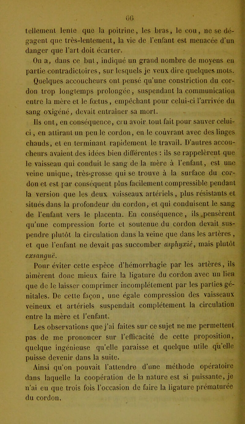 tellement lenie que la poitrine, les bras, le cou, ne se dé- gagent que très-lentement, la vie de l’enfant est menacée d’un danger que l’art doit écarter. On a, dans ce but, indiqué un grand nombre de moyens en partie contradictoires, sur lesquels je veux, dire quelques mots. Quelques accoucheurs ont pensé qu’une conslriction du cor- don trop longtemps prolongée, suspendant la communication entre la mère et le fœtus, empêchant pour celui-ci l’arrivée du sang oxigéné, devait entraîner sa mort. Us ont, en conséquence, cru avoir tout fait pour sauver celui- ci , en attirant un peu le cordon, en le couvrant avec des linges chauds, et en terminant rapidement le travail. D’autres accou- cheurs avaient des idées bien différentes : ils se rappelèrent que le vaisseau qui conduit le sang de la mère à l’enfant, est une veine unique, très-grosse qui se trouve à la surface du cor- don et est par conséquent plus facilement compressible pendant la version que les deux vaisseaux artériels, plus résistants et situés dans la profondeur du cordon, et qui conduisent le sang de l’enfant vers le placenta. En conséquence, ils .pensèrent qu’une compression forte et soutenue du cordon devait sus- pendre plutôt la circulation dans la veine que dans les artères , et que l’enfant ne devait pas succomber asphyxié, mais plutôt exsangue. Pour éviter cette espèce d’hémorrhagie par les artères, ils aimèrent donc mieux faire la ligature du cordon avec un lien que de le laisser comprimer incomplètement par les parties gé- nitales. De cette façon, une égale compression des vaisseaux veineux et artériels suspendait complètement la circulation entre la mère et l’enfant. Les observations que j’ai faites sur ce sujet ne me permettent pas de me prononcer sur l'efficacité de cette proposition, quelque ingénieuse qu’elle paraisse et quelque utile qu’elle puisse devenir dans la suite. Ainsi qu’on pouvait l’attendre d’une méthode opératoire dans laquelle la coopération de la nature est si puissante, je n’ai eu que trois fois l’occasion de faire la ligature prématurée du cordon. ' . 4® v';. m--* 