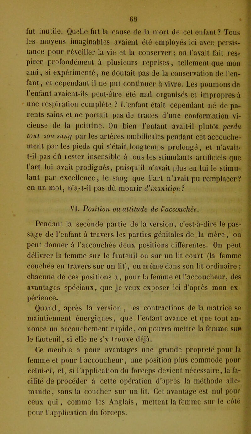 fut inutile. Quelle fut la cause de la mort de cet enfant? Tous les moyens imaginables avaient été employés ici avec persis- tance pour réveiller la vie et la conserver ; on l’avait fait res- pirer profondément à plusieurs reprises, tellement que mon ami, si expérimenté, ne doutait pas de la conservation de l’en- fant, et cependant il ne put continuer à vivre. Les poumons de l’enfant avaient-ils peut-être été mal organisés et impropres à ' une respiration complète ? L’enfant était cependant né de pa- rents sains et ne portail pas de traces d’une conformation vi- cieuse de la poitrine. Ou bien l’enfant avait-il plutôt perdu tout son sang par les artères ombilicales pendant cet accouche- ment par les pieds qui s’était, longtemps prolongé, et n’avait- t-il pas dû rester insensible à tous les stimulants artificiels que l’art lui avait prodigués, puisqu’il n’avait plus en lui le stimu- lant par excellence, le sang que l’art n’avait pu remplacer? en un mot, n’a-t-il pas dû mourir d’inanition? VI. Position ou altitude de l’accouchée. Pendant la seconde partie de la version, c’est-à-dire le pas- sage de l’enfant à travers les parties génitales de la mère, on peut donner à l’accouchée deux positions différentes. On peut délivrer la femme sur le fauteuil ou sur un lit court (la femme couchée en travers sur un lit), ou même dans son lit ordinaire ; chacune de ces positions a, pour la femme et l’accoucheur, des avantages spéciaux, que je veux exposer ici d’après mon ex- périence. Quand, après la version, les contractions de la matrice se maintiennent énergiques, que l’enfant avance et que tout an- nonce un accouchement rapide, on pourra mettre la femme suh le fauteuil, si elle ne s’y trouve déjà. Ce meuble a pour avantages une grande propieté pour la femme et pour l’accoucheur, une position plus commode pour celui-ci, et, si l’application du forceps devient nécessaire, la fa- cilité de procéder à celle opération d’après la méthode alle- mande, sans la coucher sur un lit. Cet avantage est nul pour ceux qui, comme les Anglais, mettent la femme sur le côté pour l’application du forceps.