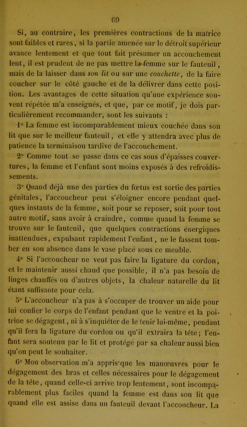 G9 Si, au contraire, les premières contractions de la matrice sont faibles et rares, si la partie amenée sur le détroit supérieur avance lentement et que tout fait présumer un accouchement lent, il est prudent de ne pas mettre la-femme sur le fauteuil, mais de la laisser dans son lit ou sur une couchette, de la faire coucher sur le côté gauche et de la délivrer dans cette posi- tion. Les avantages de cette situation qu’une expérience sou- vent répétée m’a enseignés, et que, par ce motif, je dois par- ticulièrement recommander, sont les suivants : 1° La femme est incomparablement mieux couchée dans son lit que sur le meilleur fauteuil, et elle y attendra avec plus de patience la terminaison tardive de l’accouchement. 2° Comme tout se passe dans ce cas sous d’épaisses couver- tures, la femme et l’enfant sont moins exposés à des refroidis- sements. 3° Quand déjà une des parties du fœtus est sortie des parties génitales, l’accoucheur peut s’éloigner encore pendant quel- ques instants de la femme, soit pour se reposer, soit pour tout autre motif, sans avoir à craindre, comme quand la femme se trouve sur le fauteuil, que quelques contractions énergiques inattendues, expulsant rapidement l’enfant, 11e le fassent tom- ber en son absence dans le vase placé sous ce meuble. 4° Si l’accoucheur ne veut pas faire la ligature du cordon, et le maintenir aussi chaud que possible, il n’a pas besoin de linges chauffés ou d’autres objets, la chaleur naturelle du lit étant suffisante pour cela. 5° L’accoucheur n’a pas à s’occuper de trouver un aide pour lui confier le corps de l’enfant pendant que le ventre et la poi- trine se dégagent, ni à s’inquiéter de le tenir lui-même, pendant qu’il fera la ligature du cordon ou qu’il extraira la tête; l’en- fant sera soutenu par le lit et protégé par sa chaleur aussi bien qu’on peut le souhaiter. 6° Mon observation m’a appris*que les manœuvres pour le dégagement des bras et celles nécessaires pour le dégagement de la tête, quand celle-ci arrive trop lentement, sont incompa- rablement plus faciles quand la femme est dans son lit que quand elle est assise dans un fauteuil devant l’accoucheur. La