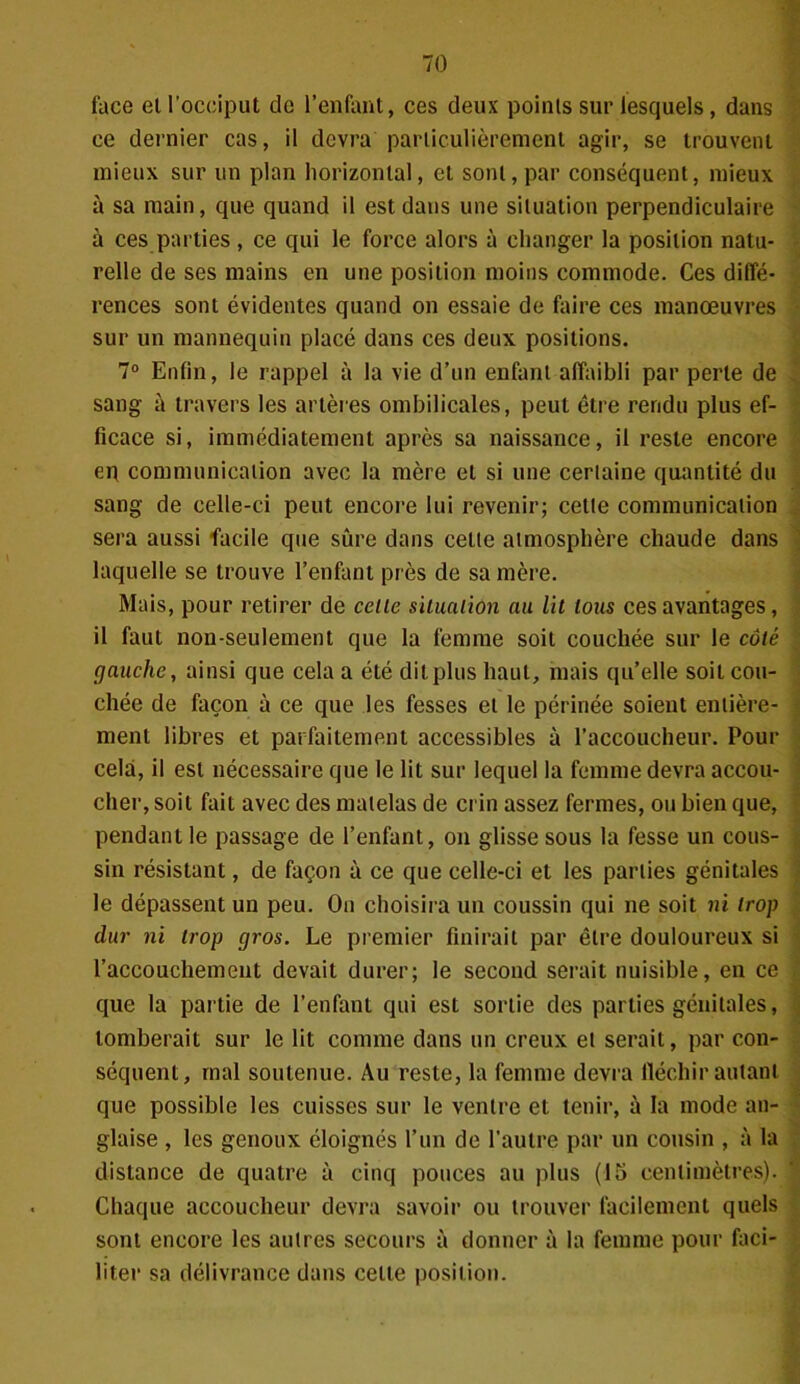 face et l’occiput de l’enfant, ces deux points sur lesquels, dans ce dernier cas, il devra particulièrement agir, se trouvent mieux sur un plan horizontal, et sont, par conséquent, mieux à sa main, que quand il est dans une situation perpendiculaire à ces parties, ce qui le force alors à changer la position natu- relle de ses mains en une position moins commode. Ces diffé- rences sont évidentes quand on essaie de faire ces manœuvres sur un mannequin placé dans ces deux positions. 7° Enfin, le rappel à la vie d’un enfant affaibli par perte de sang à travers les artères ombilicales, peut être rendu plus ef- ficace si, immédiatement après sa naissance, il reste encore eq communication avec la mère et si une certaine quantité du sang de celle-ci peut encore lui revenir; cette communication sera aussi facile que sûre dans cette atmosphère chaude dans laquelle se trouve l’enfant près de sa mère. Mais, pour retirer de celte situation au Ut tous ces avantages, il faut non-seulement que la femme soit couchée sur le côté gauche, ainsi que cela a été dit plus haut, mais qu’elle soit cou- chée de façon à ce que les fesses et le périnée soient entière- ment libres et parfaitement accessibles à l’accoucheur. Pour cela, il est nécessaire que le lit sur lequel la femme devra accou- cher, soit fait avec des matelas de crin assez fermes, ou bien que, pendant le passage de l’enfant, on glisse sous la fesse un cous- sin résistant, de façon à ce que celle-ci et les parties génitales le dépassent un peu. On choisira un coussin qui ne soit ni trop dur ni trop gros. Le premier finirait par être douloureux si l’accouchement devait durer; le second serait nuisible, en ce que la partie de l’enfant qui est sortie des parties génitales, tomberait sur le lit comme dans un creux et serait, par con- séquent, mal soutenue. Au reste, la femme devra fléchir autant que possible les cuisses sur le ventre et tenir, à la mode an- glaise , les genoux éloignés l’un de l’autre par un cousin , à la distance de quatre à cinq pouces au plus (15 centimètres). Chaque accoucheur devra savoir ou trouver facilement quels sont encore les autres secours à donner à la femme pour faci- liter sa délivrance dans celle position.