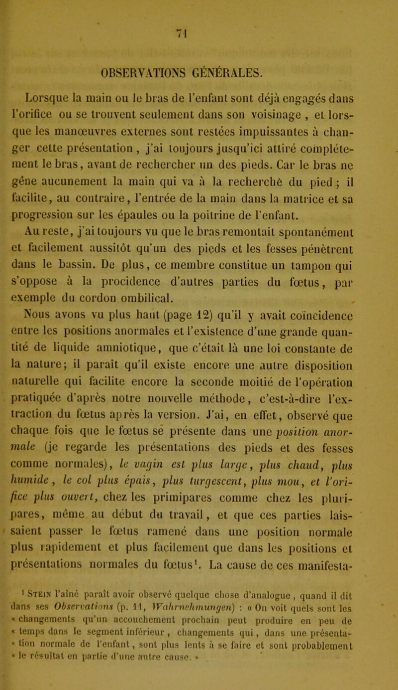 OBSERVATIONS GÉNÉRALES. Lorsque la main ou le bras de l’enfant sont déjà engagés dans l’orifice ou se trouvent seulement dans son voisinage , et lors- que les manœuvres externes sont restées impuissantes à chan- ger celte présentation, j’ai toujours jusqu’ici attiré complète- ment le bras, avant de rechercher un des pieds. Car le bras ne gêne aucunement la main qui va à la recherché du pied ; il facilite, au contraire, l’entrée de la main dans la matrice et sa progression sur les épaules ou la poitrine de l’enfant. Au reste, j’ai toujours vu que le bras remontait spontanément et facilement aussitôt qu’un des pieds et les fesses pénètrent dans le bassin. De plus, ce membre constitue un tampon qui s’oppose à la procidence d’autres parties du fœtus, par exemple du cordon ombilical. Nous avons vu plus haut (page 12) qu’il y avait coïncidence entre les positions anormales et l’existence d’une grande quan- tité de liquide amniotique, que c’était là une loi constante de la nature; il paraît qu’il existe encore une autre disposition naturelle qui facilite encore la seconde moitié de l’opération pratiquée d’après notre nouvelle méthode, c’est-à-dire l’ex- traction du fœtus après la version. J’ai, en effet, observé que chaque fois que le fœtus se présente dans une position anor- male (je regarde les présentations des pieds et des fesses comme normales), le vagin est plus large, plus chaud, plus humide, le col plus épais, plus turgescent, plus mou, et l’ori- fice plus ouvert, chez les primipares comme chez les pluri- pares, même au début du travail, et que ces parties lais- saient passer le fœtus ramené dans une position normale plus rapidement et plus facilement que dans les positions et présentations normales du fœtus1. La cause de ces manifesla- 1 Stein l’aîné paraît avoir observé quelque chose d’analogue , quand il dit dans ses Observations (p. M, Wahrnchmungen) : « On voit quels sont les « changements qu’un accouchement prochain peut produire en peu de « temps dans le segment inférieur, changements qui, dans une présenta- « lion normale de l’enfant, sont plus lents à se faire et sont probablement « le résultat en partie d’une autre cause. »