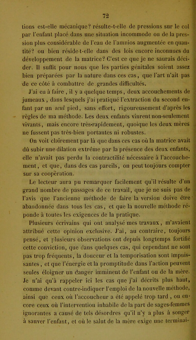 lions est-elie mécanique? résulte-t-elle de pressions sur le col par l’enfant placé dans une situation incommode ou de la pres- sion plus considérable de l’eau de l'amnios augmentée en quan- tité? ou bien réside-t-elle dans des lois encore inconnues du développement de la matrice? C’est ce que je ne saurais déci- der. Il suffit pour nous que les parties génitales soient assez bien préparées par la nature dans ces cas, que l’art n’ait pas de ce côté à combattre de grandes difficultés. J’ai eu à faire , il y a quelque temps, deux accouchements de jumeaux , dans lesquels j’ai pratiqué l’extraction du second en- fant par un seul pied, sans effort, rigoureusement d’après les règles de ma méthode. Les deux enfants vinrent non-seulement vivants, mais encore très-rapidement, quoique les deux mères ne fussent pas très-bien portantes ni robustes. On voit clairement par là que dans ces cas où la matrice avait dû subir unedilalion extrême par la présence des deux enfants, elle n’avait pas perdu la contractilité nécessaire à l’accouche- ment, et que, dans des cas pareils, on peut toujours compter sur sa coopération. Le lecteur aura pu remarquer facilement qu’il résulte d’un grand nombre de passages de ce travail, que je ne suis pas de l’avis que l’ancienne méthode de faire la version doive être ’ abandonnée dans tous les cas, et que la nouvelle méthode ré- ponde à toutes les exigences de la pratique. Plusieurs écrivains qui ont analysé mes travaux, m’avaient attribué cette opinion exclusive. J’ai, au contraire, toujours pensé, et plusieurs observations ont depuis longtemps fortifié cette conviction, que dans quelques cas, qui cependant ne sont pas trop fréquents, la douceur et la temporisation sont impuis- santes , et que l’énergie et la promptitude dans l’action peuvent seules éloigner un danger imminent de l’enfant ou de la mère. Je n’ai qu’à rappeler ici les cas que j’ai décrits plus haut, comme devant contre-indiquer l’emploi de la nouvelle méthode, ainsi que ceux où l’accoucheur a été appelé trop tard , ou en- core ceux où l’intervention inhabile de la part de sages-femmes ignorantes a causé de tels désordres qu’il n’y a plus à songer à sauver l’enfant, et où le salut de la mère exige une terminai-