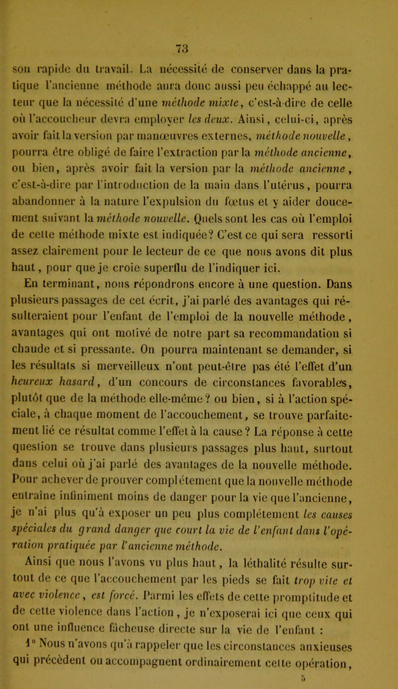 sou rapide du travail. La nécessité de conserver dans la pra- tique l’ancienne méthode aura donc aussi peu échappé au lec- teur que la nécessité d'une méthode mixte, c’est-à-dire de celle où l’accoucheur devra employer les deux. Ainsi, celui-ci, après avoir fait la version par manœuvres externes, méthode nouvelle, pourra être obligé de faire l’extraction parla méthode ancienne, ou bien, après avoir fait la version par la méthode ancienne, c’est-à-dire par l'introduction de la main dans l’utérus, pourra abandonner à la nature l’expulsion du fœtus et y aider douce- ment suivant la méthode nouvelle. Quels sont les cas où l'emploi de cette méthode mixte est indiquée? C’est ce qui sera ressorti assez clairement pour le lecteur de ce que nous avons dit plus haut, pour que je croie superflu de l’indiquer ici. En terminant, nous répondrons encore à une question. Dans plusieurs passages de cet écrit, j’ai parlé des avantages qui ré- sulteraient pour l’enfant de l’emploi de la nouvelle méthode, avantages qui ont motivé de notre part sa recommandation si chaude et si pressante. On pourra maintenant se demander, si les résultats si merveilleux n’ont peut-être pas été l’effet d’un heureux hasard, d’un concours de circonstances favorables, plutôt que de la méthode elle-même? ou bien, si à l’action spé- ciale, à chaque moment de l’accouchement, se trouve parfaite- ment lié ce résultat comme l’effet à la cause ? La réponse à cette question se trouve dans plusieurs passages plus haut, surtout dans celui où j'ai parlé des avantages de la nouvelle méthode. Pour achever de prouver complètement que la nouvelle méthode entraîne infiniment moins de danger pour la vie que l’ancienne, je n’ai plus qu’à exposer un peu plus complètement les causes spéciales du grand danger que court la vie de l’enfant dans l’opé- ration pratiquée par l’ancienne méthode. Ainsi que nous l’avons vu plus haut, la léthalité résulte sur- tout de ce que l’accouchement par les pieds se fait trop vite et avec violence, est forcé. Parmi les effets de cette promptitude et de cette violence dans l’action , je n’exposerai ici que ceux qui ont une influence fâcheuse directe sur la vie de l’enfant : i0 Nous n’avons qu’a rappeler que les circonstances anxieuses qui précèdent ou accompagnent ordinairement celte opération,