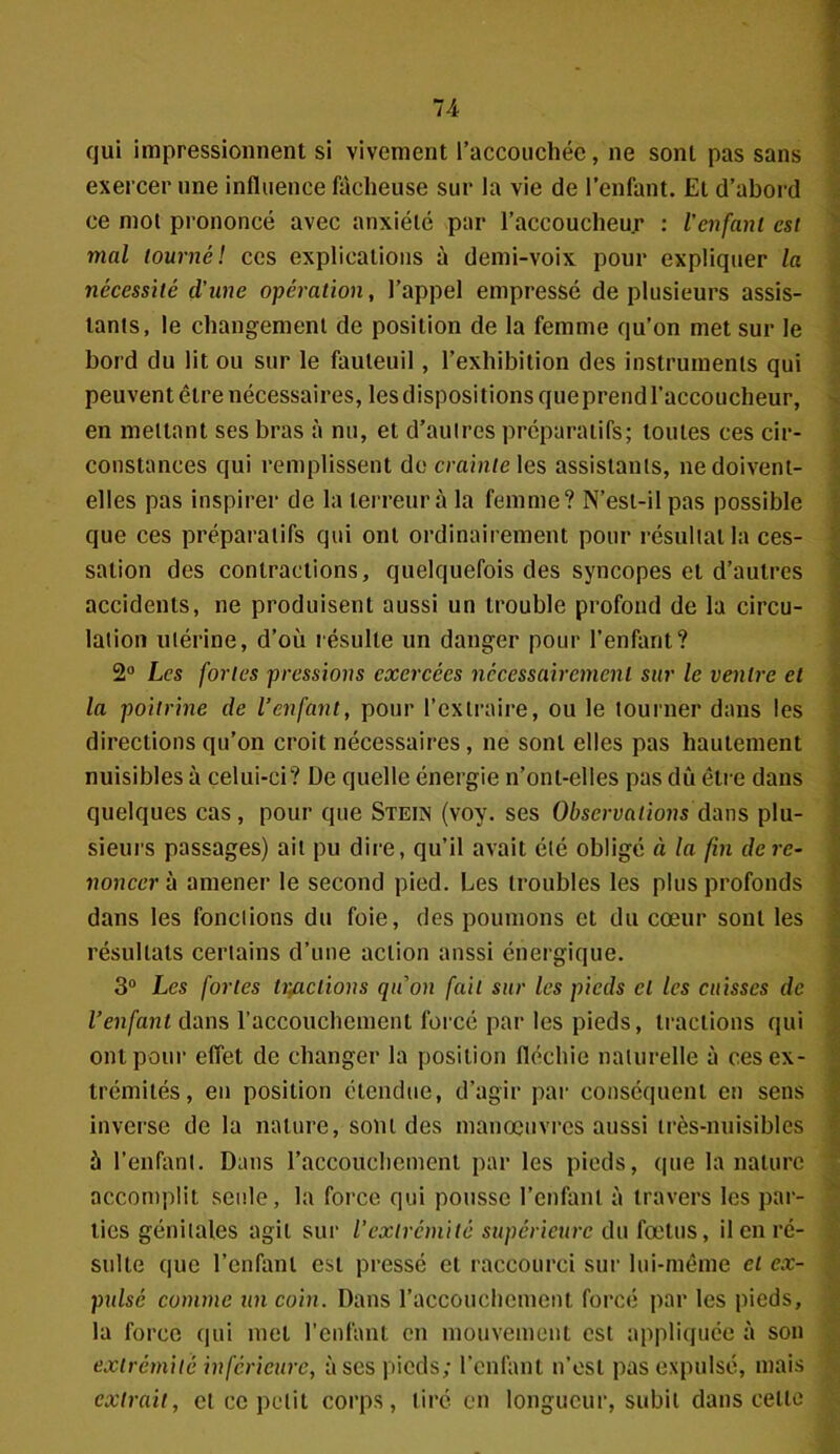 qui impressionnent si vivement l’accouchéè, ne sont pas sans exercer une influence fâcheuse sur la vie de l’enfant. Et d’abord ce mol prononcé avec anxiété par l’accoucheur : l’enfant est mal tourné! ces explications à demi-voix pour expliquer la nécessité d'une opération, l’appel empressé de plusieurs assis- tants, le changement de position de la femme qu’on met sur le bord du lit ou sur le fauteuil, l’exhibition des instruments qui peuvent être nécessaires, les dispositions queprend l’accoucheur, en mettant ses bras à nu, et d’autres préparatifs; toutes ces cir- constances qui remplissent de crainte les assistants, ne doivent- elles pas inspirer de la terreur à la femme? N’est-il pas possible que ces préparatifs qui ont ordinairement pour résultat la ces- sation des contractions, quelquefois des syncopes et d’autres accidents, ne produisent aussi un trouble profond de la circu- lation utérine, d’où résulte un danger pour l’enfant? 2° Les fortes pressions exercées nécessairement sur le ventre et la poitrine de l’enfant, pour l’extraire, ou le tourner dans les directions qu’on croit nécessaires, ne sont elles pas hautement nuisibles à celui-ci? De quelle énergie n’ont-elles pas dû être dans quelques cas, pour que Steün (voy. ses Observationsdans plu- sieurs passages) ait pu dire, qu’il avait été obligé à la fin de re- noncer à amener le second pied. Les troubles les plus profonds dans les fonctions du foie, des poumons et du cœur sont les résultats certains d’une action aussi énergique. 3° Les fortes tmetions qu'on fait sur les pieds cl les cuisses de l’enfant dans l’accouchement forcé par les pieds, tractions qui ont pour effet de changer la position fléchie naturelle à ces ex- trémités, en position étendue, d’agir par conséquent en sens inverse de la nature, sont des manœuvres aussi très-nuisibles 5 l’enfant. Dans l’accouchement par les pieds, que la nature accomplit seule, la force qui pousse l’enfant à travers les par- ties génitales agit sur l’extrémité supérieure du fœtus, il en ré- sulte que l’enfant est pressé et raccourci sur lui-même et ex- pulsé comme un coin. Dans l’accouchement forcé par les pieds, la force qui met l’enfant en mouvement est appliquée à son extrémité inférieure, à ses pieds; l’enfant n’est pas expulsé, mais extrait, et ce petit corps, tiré en longueur, subit dans celte