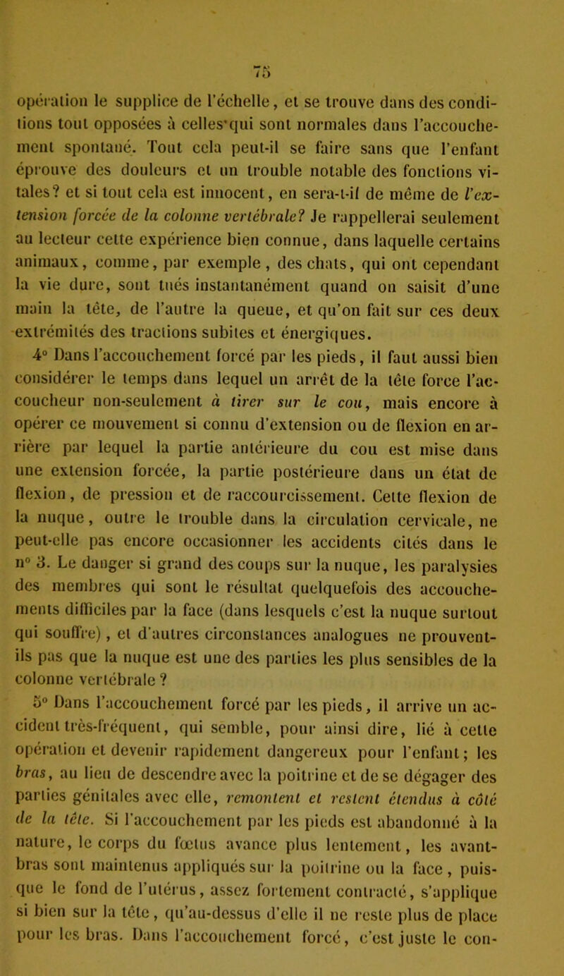 opération le supplice de l’échelle, et se trouve dans des condi- tions tout opposées à celles*qui sont normales dans raccouche- meni spontané. Tout cela peut-il se faire sans que l’enfant éprouve des douleurs et un trouble notable des fonctions vi- tales? et si tout cela est innocent, en sera-t-il de même de l’ex- tension forcée de la colonne vertébrale? Je rappellerai seulement au lecteur cette expérience bien connue, dans laquelle certains animaux, comme, par exemple, des chats, qui ont cependant la vie dure, sont tués instantanément quand on saisit d’une main la tête, de l’autre la queue, et qu’on fait sur ces deux extrémités des tractions subites et énergiques. 4° Dans l’accouchement forcé par les pieds, il faut aussi bien considérer le temps dans lequel un arrêt de la tête force l’ac- coucheur non-seulement « tirer sur le cou, mais encore à opérer ce mouvement si connu d’extension ou de flexion en ar- rière par lequel la partie antérieure du cou est mise dans une extension forcée, la partie postérieure dans un état de flexion, de pression et de raccourcissement. Celte flexion de la nuque, outre le trouble dans la circulation cervicale, ne peut-elle pas encore occasionner les accidents cités dans le n° 3. Le danger si grand des coups sur la nuque, les paralysies des membres qui sont le résultat quelquefois des accouche- ments difficiles par la face (dans lesquels c’est la nuque surtout qui souffre), et d'autres circonstances analogues ne prouvent- ils pas que la nuque est une des parties les plus sensibles de la colonne vertébrale ? 5° Dans 1 accouchement forcé par les pieds, il arrive un ac- cident très-fréquent, qui semble, pour ainsi dire, lié à celle opération et devenir rapidement dangereux pour l’enfant ; les bras, au lieu de descendre avec la poitrine et de se dégager des parties génitales avec elle, remontent et restent étendus à côté de la tôle. Si l'accouchement par les pieds est abandonné à la nature, le corps du fœtus avance plus lentement, les avant- bras sont maintenus appliqués sur la poitrine ou la face, puis- que le fond de l’utérus, assez fortement contracté, s’applique si bien sur la tête, qu’au-dessus d’elle il ne reste plus de place pour les bras. Dans l’accouchement forcé, c’est juste le con-
