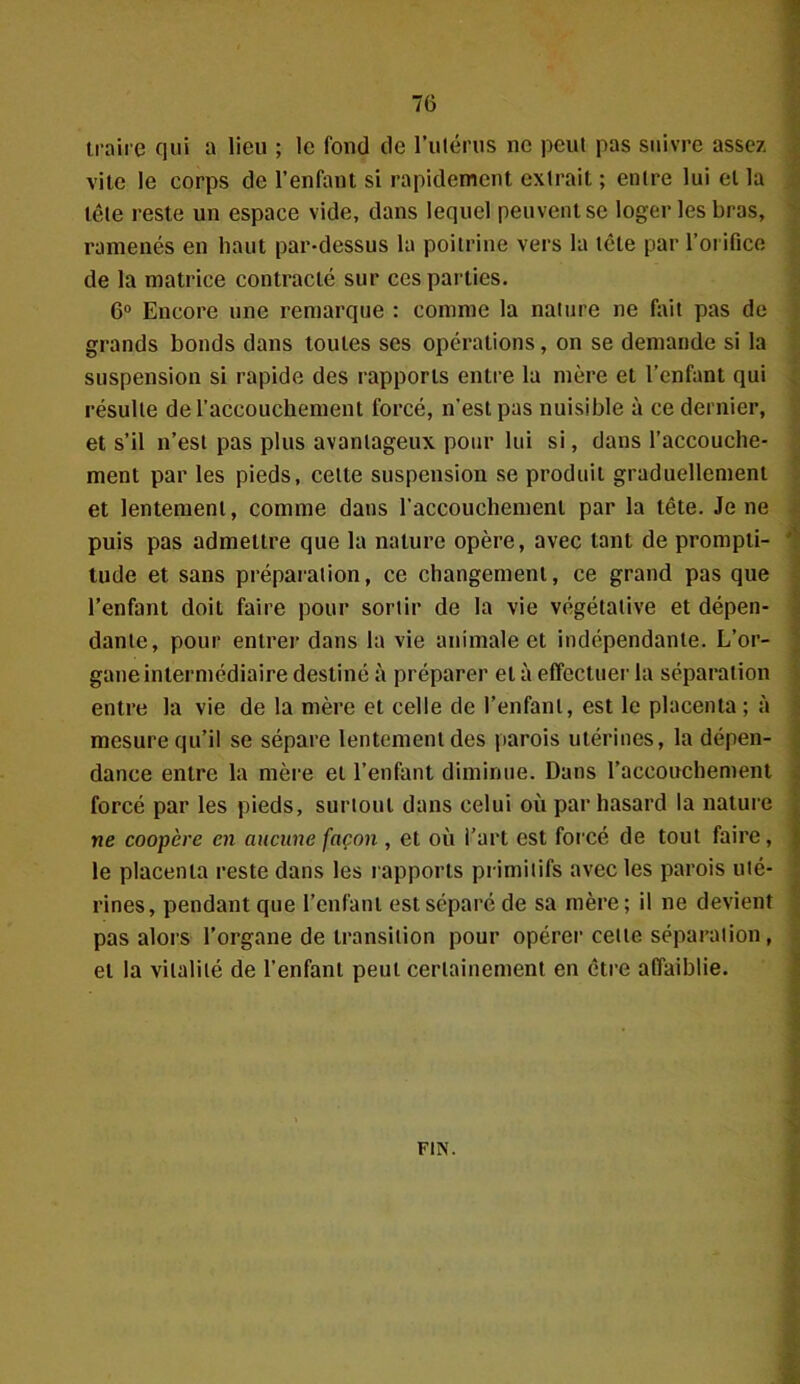 traire qui a lieu ; le fond de l’utérus ne peut pas suivre assez vile le corps de l’enfant si rapidement extrait ; entre lui et la tête reste un espace vide, dans lequel peuvent se loger les bras, ramenés en haut par-dessus la poitrine vers la tête par l’orifice de la matrice contracté sur ces parties. 6° Encore une remarque : comme la nature ne fait pas de grands bonds dans toutes scs opérations, on se demande si la suspension si rapide des rapports entre la mère et l’enfant qui résulte de l'accouchement forcé, n’est pas nuisible à ce dernier, et s’il n’est pas plus avantageux pour lui si, dans l’accouche- ment par les pieds, celle suspension se produit graduellement et lentement, comme dans l’accouchement par la tête. Je ne puis pas admettre que la nature opère, avec tant de prompti- tude et sans préparation, ce changement, ce grand pas que l’enfant doit faire pour sortir de la vie végétative et dépen- dante, pour entrer dans la vie animale et indépendante. L’or- gane intermédiaire destiné à préparer et à effectuer la séparation entre la vie de la mère et celle de l’enfant, est le placenta ; à mesure qu’il se sépare lentement des parois utérines, la dépen- dance entre la mère et l’enfant diminue. Dans l’accouchement forcé par les pieds, surtout dans celui où par hasard la nature ne coopère en aucune façon , et où l’art est forcé de tout faire, le placenta reste dans les rapports primitifs avec les parois uté- rines, pendant que l’enfant est séparé de sa mère; il ne devient pas alors l’organe de transition pour opérer cette séparation, et la vitalité de l’enfant peut certainement en être affaiblie. FIN.