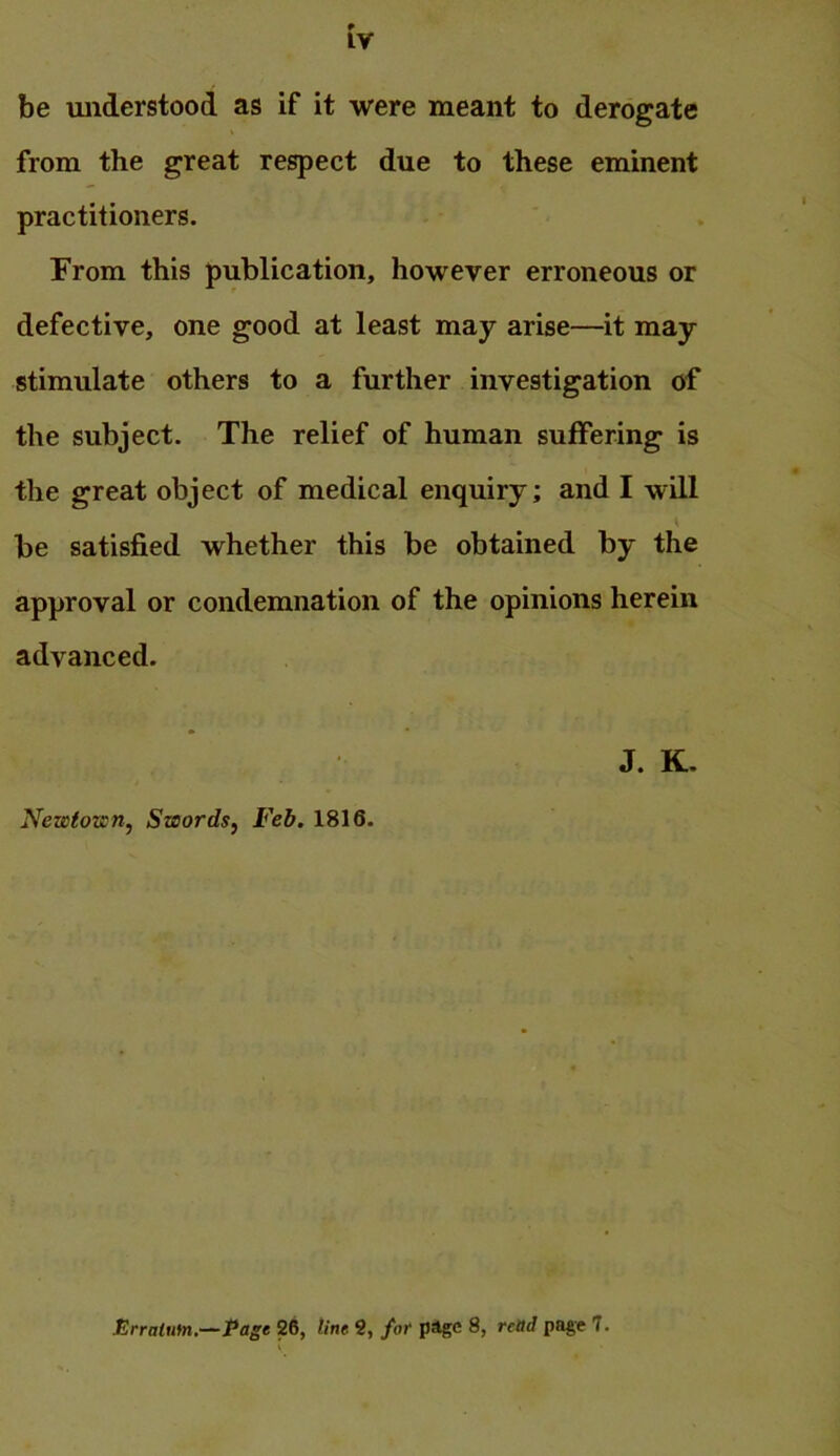 be understood as if it were meant to derogate from the great respect due to these eminent practitioners. From this publication, however erroneous or defective, one good at least may arise—it may stimulate others to a further investigation of the subject. The relief of human suffering is the great object of medical enquiry; and I will be satisfied whether this be obtained by the approval or condemnation of the opinions herein advanced. J. K- Nezsiozsn, Swords, Feb. 1816. Erratum,—Page 26, line 9, for page 8, reOd page 7.