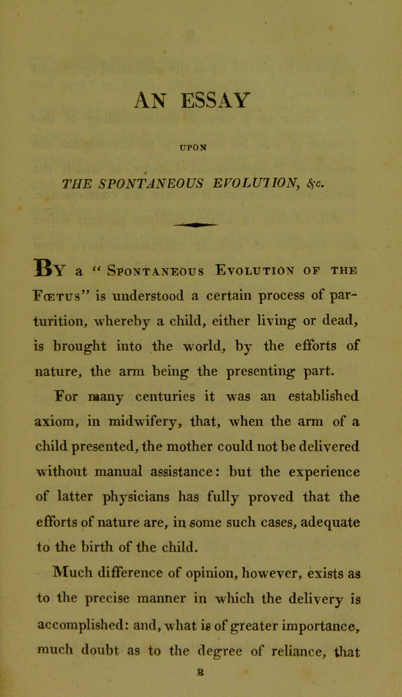 AN ESSAY UPON THE SPONTANEOUS EVOLUTION, Sfc. By a “ Spontaneous Evolution of the F(etus” is understood a certain process of par- turition, whereby a child, either living or dead, is brought into the world, by the efforts of nature, the arm being the presenting part. For many centuries it was an established axiom, in midwifery, that, when the arm of a child presented, the mother could not be delivered without manual assistance: but the experience of latter physicians has fully proved that the efforts of nature are, in some such cases, adequate to the birth of the child. Much difference of opinion, however, exists as to the precise manner in which the delivery is accomplished: and, what is of greater importance, much doubt as to the degree of reliance, that B