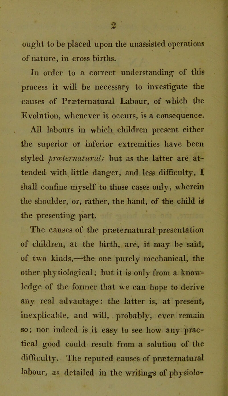 ought to be placed upon the unassisted operations of nature, in cross births. In order to a correct understanding of this process it will be necessary to investigate the causes of PraBternatural Labour, of which the Evolution, whenever it occurs, is a consequence. All labours in which children present either the superior or inferior extremities have been styled prceternatiiral; but as the latter are at- tended with little danger, and less difficulty, I shall confine myself to those cases only, wherein the shoulder, or, rather, the hand, of the child is the presenting part. The causes of the prjEternatural presentation of children, at the birth, are, it may be said, of two kinds,—the one purely mechanical, the other physiological; but it is only from a know- ledge of the former that we can hope to derive any real advantage: the latter is, at present, inexplicable, and will, probably, ever remain so; nor indeed is it easy to see how any prac- tical good could result from a solution of the difficulty. The reputed causes of praeternatural labour, as detailed in the writings of physiolo-