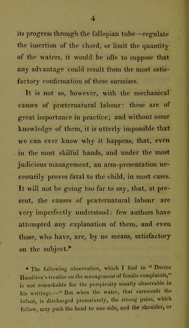 its progress through the fallopian tube—regulate the insertion of the chord, or limit the quantity of the waters, it would be idle to suppose that any advantage could result from the most satis- factory confirmation of these surmises. It is not so, however, with the mechanical causes of praeternatural labour: these are of great importance in practice; and without some knowledge of them, it is utterly impossible that we can ever know why it happens, that, even in the most skilful hands, and under the most judicious management, an arm-presentation ne- cessarily proves fatal to the child, in most cases. It will not be going too far to say, that, at pre- sent, the causes of praiternatural labour are very imperfectly understood; few authors have attempted any explanation of them, and even those, who have, are, by no means, satisfactory on the subject.^ * The following observation, which I find in “ Doctor Hamilton’s treatise on the management of female complaints,” is not remarkable for the perspicuity usually observable in his writings.—“ But when the water, that surrounds the infant, is discharged prematurely, the strong pains, which follow', may push the head to one side, and the shoulder, or