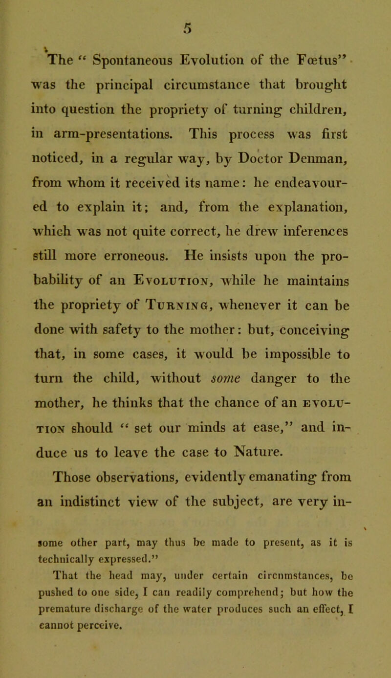 V The “ Spontaneous Evolution of the Foetus”- was the principal circumstance that brought into question the propriety of turning children, in arm-presentations. This process was first noticed, in a regular way, by Doctor Deiunan, from whom it received its name: he endeavour- ed to explain it; and, from the explanation, which was not quite correct, he drew inferermes still more erroneous. He insists upon the pro- bability of an Evolution, Avhile he maintains the propriety of Turning, whenever it can be done with safety to the mother: but, conceiving that, in some cases, it would be impossible to turn the child, without some danger to the mother, he thinks that the chance of an evolu- tion should “ set our minds at ease,” and in- duce us to leave the case to Nature. Those observations, evidently emanating from an indistinct view of the subject, are very in- some other part, may thus be made to present, as it is technically expressed.” That the head may, under certain circumstances, be pushed to one side, I can readily comprehend; but how the premature discharge of the water produces such an effect, I cannot perceive.