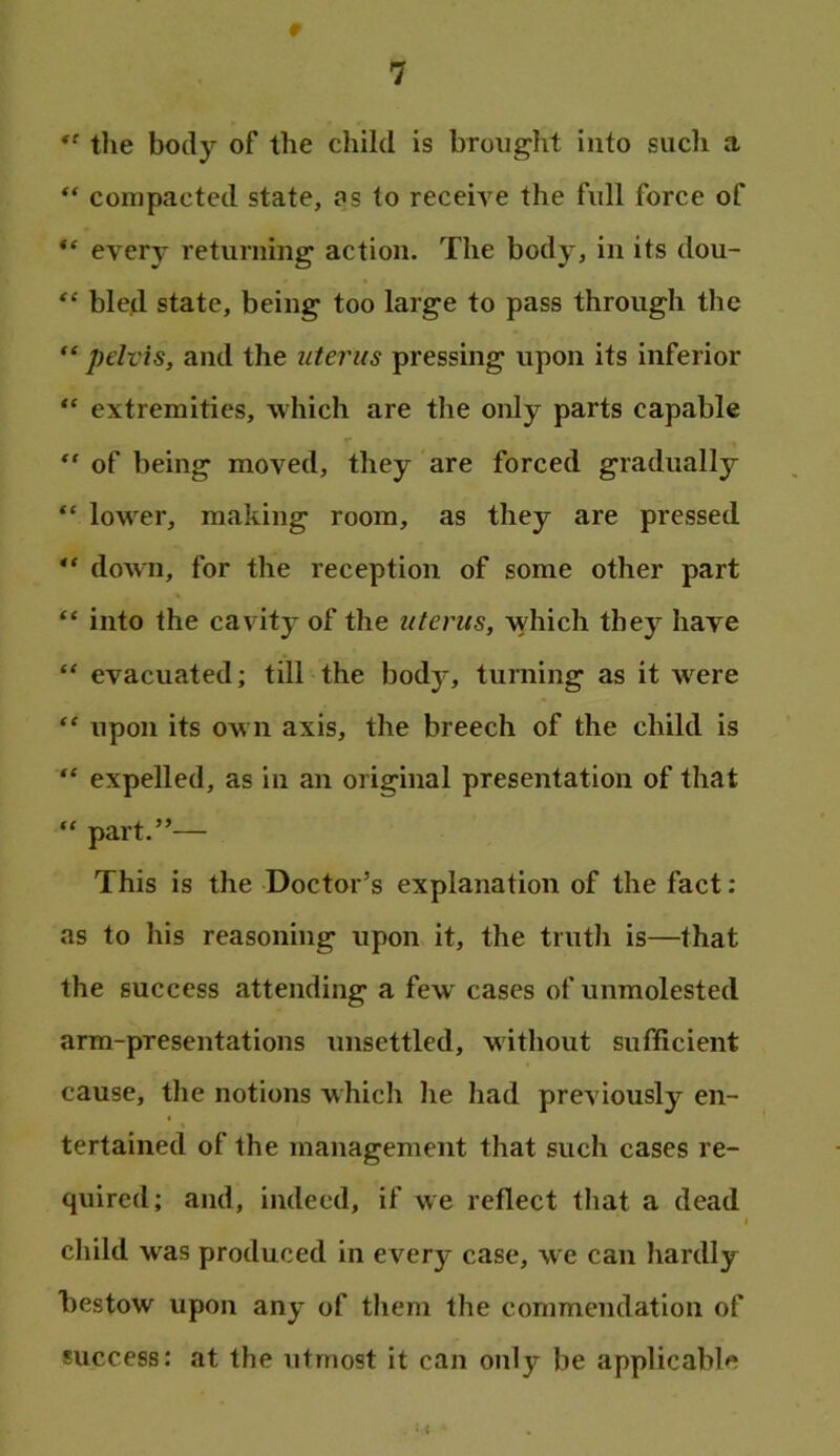 » the body of the child is brought into such a compacted state, as to receive the full force of every returning action. The body, in its dou- bled state, being too large to pass through the pelvis, and the uterus pressing upon its inferior extremities, which are the only parts capable “ of being moved, they are forced gradually “ lower, making room, as they are pressed “ down, for the reception of some other part “ into the cavitj- of the uterus, which they have “ evacuated; till the body, turning as it were upon its own axis, the breech of the child is expelled, as in an original presentation of that “ part.”— This is the Doctor’s explanation of the fact: as to his reasoning upon it, the truth is—that the success attending a few cases of unmolested arm-presentations unsettled, without sufficient cause, the notions which he had previously en- tertained of the management that such cases re- quired; and, indeed, if we reflect that a dead I child was produced in e very case, we can hardly l)estow upon any of them the commendation of success: at the utmost it can only be applicable