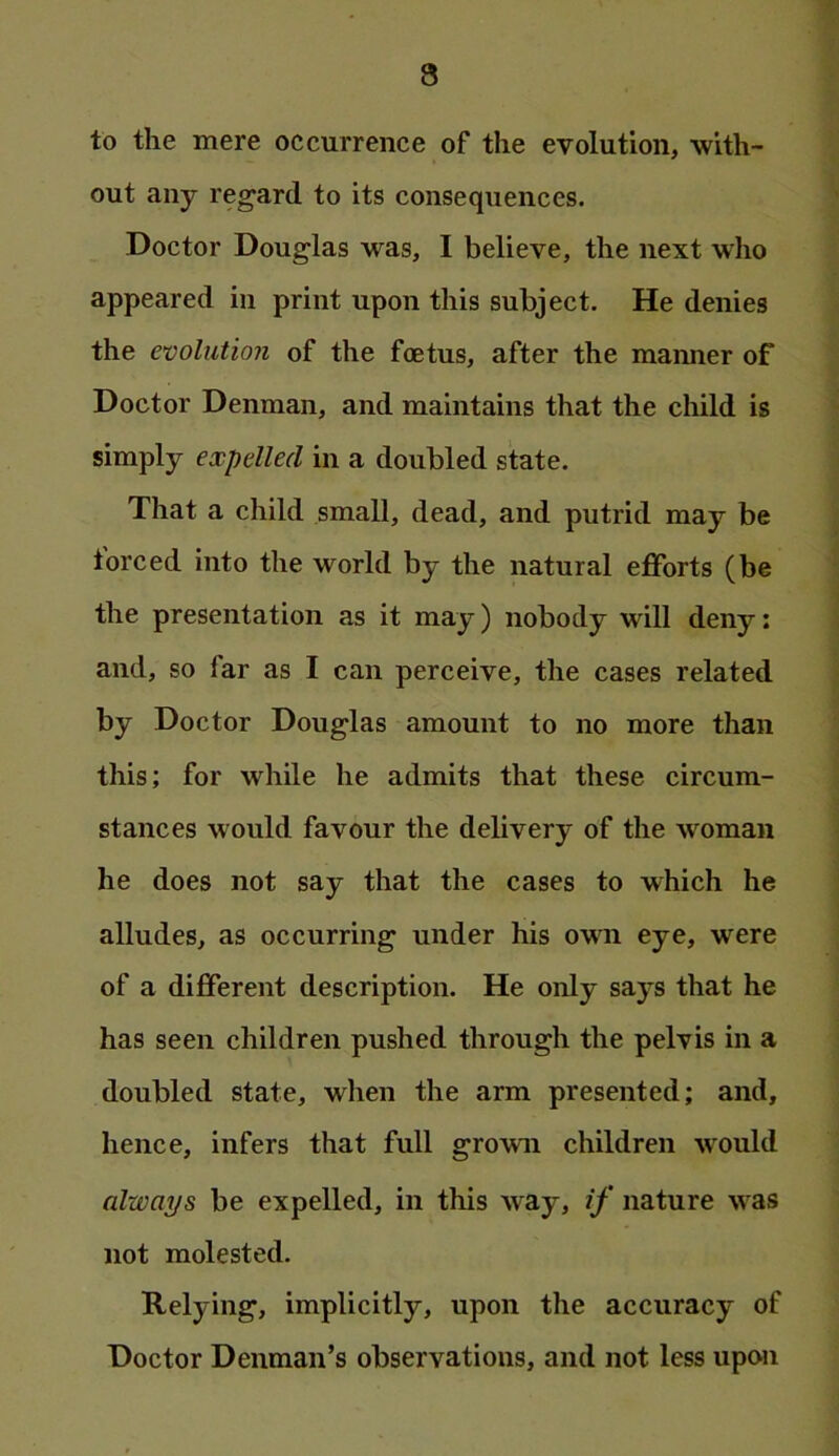 to the mere occurrence of the evolution, with- out any reg’ard to its consequences. Doctor Douglas was, I believe, the next who appeared in print upon this subject. He denies the evolution of the foetus, after the manner of Doctor Denman, and maintains that the child is simply expelled in a doubled state. That a child small, dead, and putrid may be torced into the world by the natural efforts (be the presentation as it may) nobody will deny: and, so far as I can perceive, the cases related by Doctor Douglas amount to no more than this; for while he admits that these circum- stances would favour the delivery of the woman he does not say that the cases to which he alludes, as occurring under his own eye, were of a different description. He only says that he has seen children pushed through the pelvis in a doubled state, when the arm presented; and, hence, infers that full grown children would always be expelled, in this way, if nature was not molested. Relying, implicitly, upon the accuracy of Doctor Denman’s observations, and not less upon