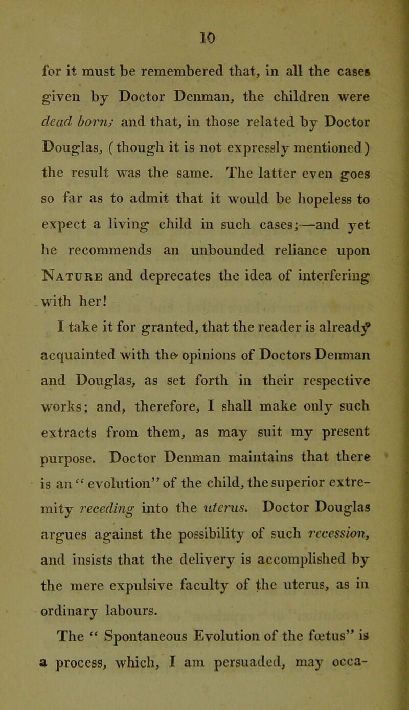 for it must be remembered that, in all the cases given by Doctor Deiunan, the children were dead born; and that, in those related by Doctor Douglas, (though it is not expressly mentioned) the result was the same. The latter even goes so far as to admit that it would be hopeless to expect a living child in such cases;—and yet he recommends an unbounded reliance upon Nature and deprecates the idea of interfering with her! I take it for granted, that the reader is alread;f acquainted with the*- opinions of Doctors Denman and Douglas, as set forth in their respective works; and, therefore, I shall make only such extracts from them, as may suit my present purpose. Doctor Denman maintains that there is anevolution” of the child, the superior extre- mity receding into the uterus. Doctor Douglas argues against the possibility of such recession, and insists that the delivery is accomplished by the mere expulsive faculty of the uterus, as in ordinary labours. The “ Spontaneous Evolution of the foetus” is a process, which, I am persuaded, may occa-