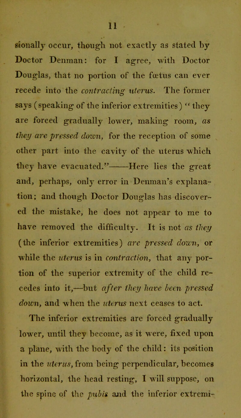 sionally occur, though not exactly as stated by Doctor Denman: for I agree, with Doctor Douglas, that no portion of the ftetus can ever recede into the contracting uterus. The former says (speaking of the inferior extremities) “ they are forced gradually lower, making room, as they are pressed dozen, for the reception of some ^ other part into the cavity of the uterus which they have evacuated.” Here lies the great and, perhaps, only error in Demnan’s explana- tion ; and though Doctor Douglas has discover- ed the mistake, he does not appear to me to have removed the difficulty. It is not as they (the inferior extremities) are pressed dorm, or while the uterus is in contraction, that any por- tion of the superior extremity of the child re- cedes into it,—but after they have been pressed down, and when the uterus next ceases to act. The inferior extremities are forced gradually lower, until they become, as it were, fixed upon a plane, with the body of the child: its position in the uterus, from being perpendicular, becomes horizontal, the head resting, I will suppose, on the spine of the pubis and the inferior extremi-