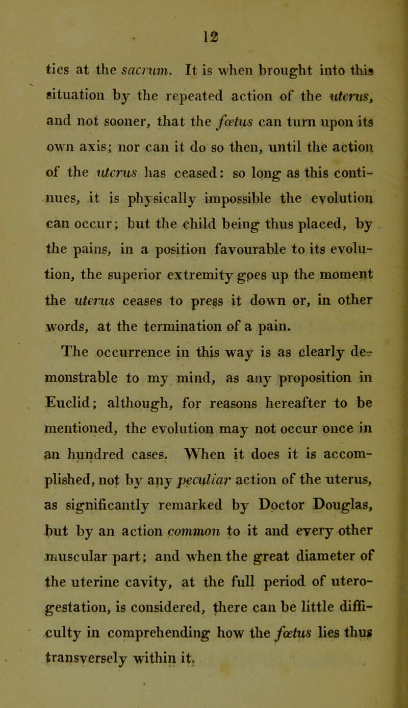 ties at the sacrum. It is when brought into this situation by the repeated action of the uterus, and not sooner, that the foetus can turn upon its own axis; nor can it do so then, until the action of the idcrus has ceased: so long as this conti- nues, it is physically impossible the evolution can occur; but the child being thus placed, by the pains, in a position favourable to its evolu- tion, the superior extremity gpes up the moment the uterus ceases to press it down or, in other words, at the termination of a pain. The occurrence in this way is as clearly de- monstrable to my mind, as any proposition in Euclid; although, for reasons hereafter to be mentioned, the evolution may not occur once in an hundred cases. When it does it is accom- plished, not by any peculiar action of the uterus, as significantly remarked by Doctor Douglas, but by an action common to it and every other muscular part; and when the great diameter of the uterine cavity, at the full period of utero- gestation, is considered, there can be little diffi- culty in comprehending how the foetus lies thus transversely within it.