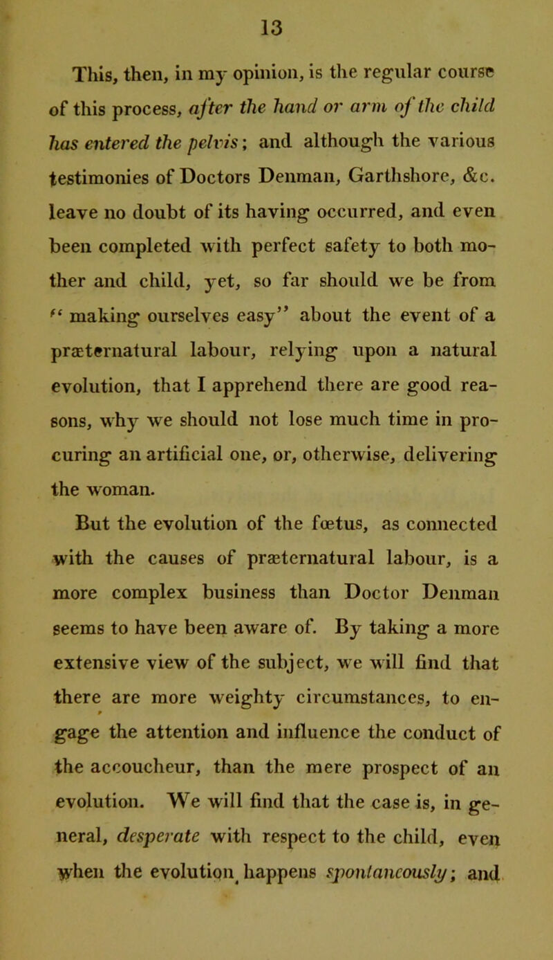 This, then, in my opinion, is the regular course of this process, after the hand or arm of the child has entered the pelvis; and although the various testimonies of Doctors Denman, Garthshore, &c. leave no doubt of its having occurred, and e ven been completed with perfect safety to both mo- ther and child, yet, so far should we be from making ourselves easy” about the event of a praeternatural labour, relying upon a natural evolution, that I apprehend there are good rea- sons, why we should not lose much time in pro- curing an artificial one, or, otherwise, delivering the woman. But the evolution of the foetus, as connected with the causes of praeternatural labour, is a more complex business than Doctor Denman seems to have been aware of. By taking a more extensive view of the subject, we will find that there are more weighty circumstances, to en- gage the attention and influence the conduct of the accoucheur, than the mere prospect of an evolution. We will find that the case is, in ge- neral, desperate with respect to the child, even when the evolution^ happens spontaneously; and