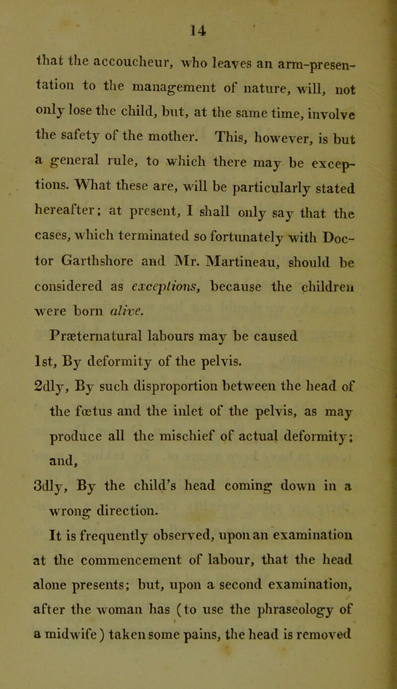 that the accoucheur, who leaves an arm-presen- tation to the management of nature, will, not only lose the child, but, at the same time, involve the safety of the mother. This, however, is but a general rule, to which there may be excep- tions. What these are, will be particularly stated hereafter; at present, I shall only say that the cases, which terminated so fortunately with Doc- tor Garthshore and Mr. Martineau, should be considered as eiceptions, because the children were born alive. Praeternatural labours may be caused 1st, By deformity of the pelvis. 2dly, By such disproportion between the head of the foetus and the inlet of the pelvis, as may produce all the mischief of actual deformity; and, 3dly, By the child’s head coming down in a wrong direction. It is frequently observed, upon an examination at the commencement of labour, that the head alone presents; but, upon a second examination, after the woman has (to use the phraseology of f a midwife) taken some pains, the head is removed