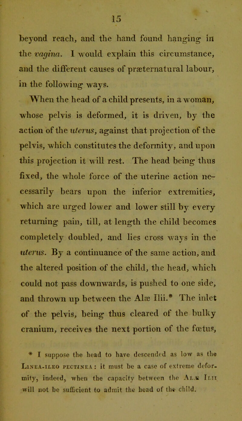 beyond reach, and the hand found lianging* in the vagina. 1 would explain this circumstance, and the different causes of praeternatural labour, in the following^ ways. When the head of a child presents, in a woman, whose pelvis is deformed, it is driven, by the action of the uterus, against that projection of the pelvis, which constitutes the deformity, and upon this projection it will rest. The head being thus fixed, the whole force of the uterine action ne- cessarily bears upon the inferior extremities, which are urged lower and lower still by every returning pain, till, at length the child becomes completely doubled, and lies cross ways in the uterus. By a continuance of the same action, and the altered position of the child, the head, which could not pass downwards, is pushed to one side, and thrown up between the Alae Ilii.* The inlet of the pelvis, being thus cleared of the bulky cranium, receives the next portion of the foetus, * I suppose the head to have descended as low as the Linea-ileo pectjnea: it must be a case of extreme defor. mity, indeed, when the capacity between the Al.« Imt will not be sufficient to admit the head of the child.