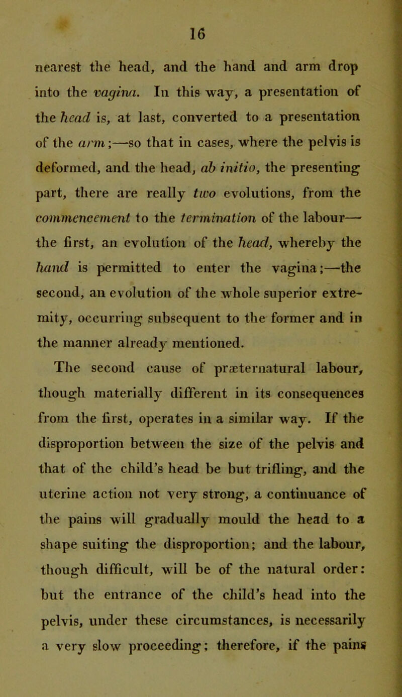 nearest the head, and the hand and arm drop into the vagina. In this way, a presentation of the head is, at last, converted to a presentation of the arm;—so that in cases, where the pelvis is deformed, and the head, ab initio, the presenting part, there are really two evolutions, from the commencement to the termination of the labour— the first, an evolution of the head, whereby the hand is permitted to enter the vagina;—the second, an evolution of the whole superior extre- mity, occurring subsequent to the former and in the manner already mentioned. The second cause of praeternatural labour, though materially different in its consequences from the first, operates in a similar way. If the disproportion between the size of the pelvis and that of the child’s head be but trifling, and the uterine action not very strong, a continuance of the pains will gradually mould the head to a shape suiting the disproportion; and the labour, though difficult, will be of the natural order: but the entrance of the child’s head into the pelvis, under these circumstances, is necessarily a very slow proceeding; therefore, if the pains