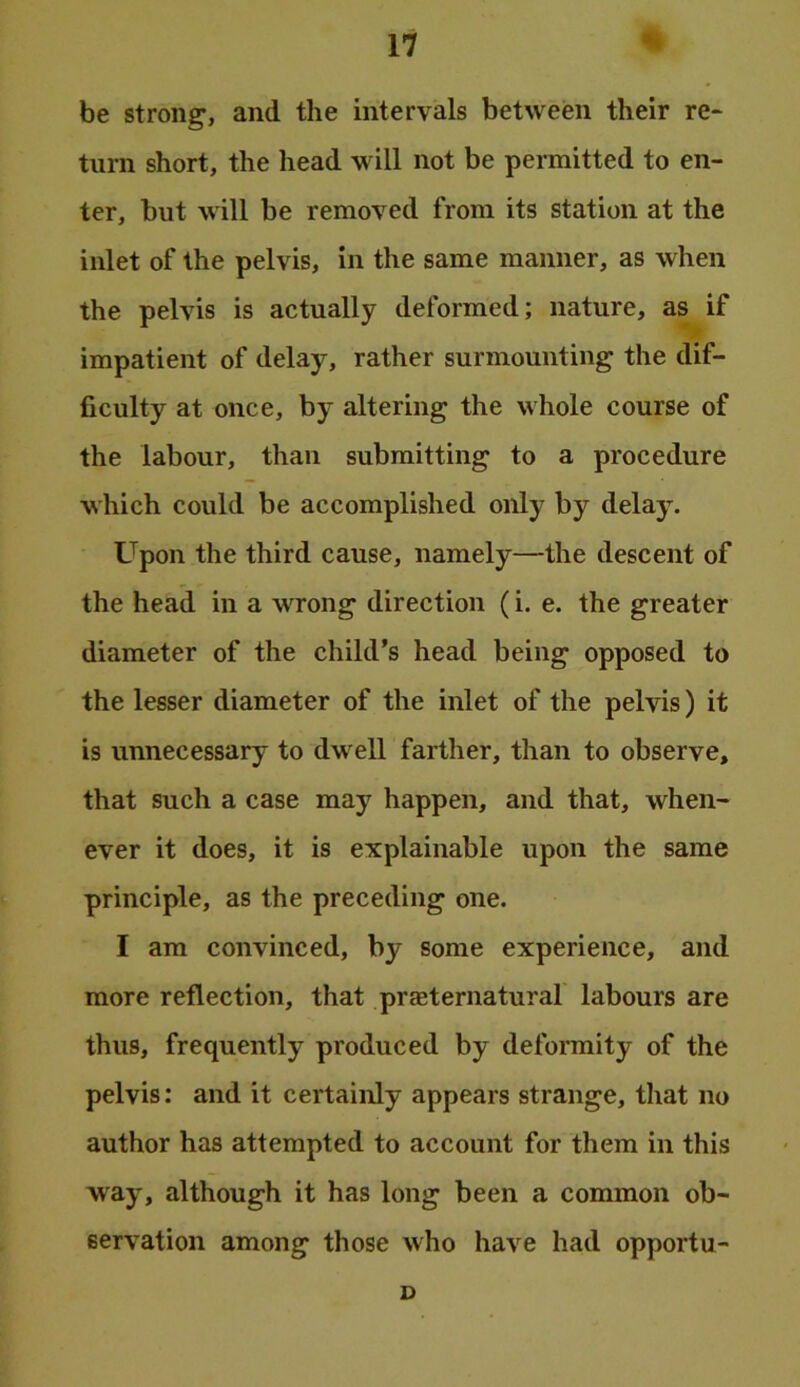 be strong, and the intervals between their re* turn short, the head will not be permitted to en- ter, but will be removed from its station at the inlet of the pelvis, in the same manner, as when the pelvis is actually deformed; nature, as if impatient of delay, rather surmounting the dif- ficulty at once, by altering the whole course of the labour, than submitting to a procedure which could be accomplished only by delay. Upon the third cause, namely—the descent of the head in a wrong direction (i. e. the greater diameter of the child’s head being opposed to the lesser diameter of the inlet of the pelvis) it is unnecessary to dwell farther, than to observe, that such a case may happen, and that, when- ever it does, it is explainable upon the same principle, as the preceding one. I am convinced, by some experience, and more reflection, that preternatural' labours are thus, frequently produced by deformity of the pelvis: and it certainly appears strange, that no author has attempted to account for them in this way, although it has long been a common ob- servation among those who have had opportu- D