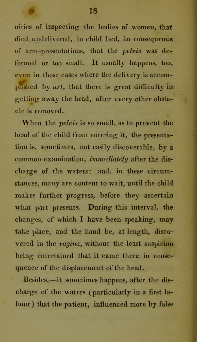 iiities of inspecting the bodies of women, that died undelivered, in child bed, in consequence of arm-presentations, that the pelvis was de- formed or too small. It usually happens, too, even in those cases where the delivery is accom- p^hed by art, that there is great difficulty in getting away the head, after every other obsta- cle is removed. When the pelvis is so small, as to prevent the head of the child from entering it, the presenta- tion is, sometimes, not easily discoverable, by a common examination, immediately after the dis- charge of the waters: and, in these circum- stances, many are content to w ait, until the child makes further progress, before they ascertain what part presents^ During this interval, the changes, of which I have been speaking, may take place, and the hand be, at length, disco- vered in the vagina, without the least suspicion being entertained that it came there in conse- quence of the displacement of the head. Besides,—it sometimes happens, after the dis- charge of the waters (particularly in a first la- bour ) that the patient, influenced more by false