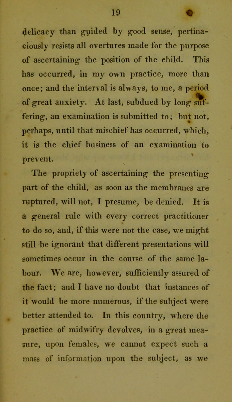 •lelicacy than gyided by good sense, pertina- ciously resists all overtures made for the purpose of ascertaining the position of the child. This has occurred, in my own practice, more than once; and the interval is always, to me, a period % of great anxiety. At last, subdued by long suf- fering, an examination is submitted to; but not, perhaps, until that mischief has occurred, which, it is the chief business of an examination to prevent. The propriety of ascertaining the presenting part of the child, as soon as the membranes are ruptured, will not, I presume, be denied. It is a general rule with every correct practitioner to do so, and, if this were not the case, we might still be ignorant that different presentations will sometimes occur in the course of the same la- bour. We are, however, sufficiently assured of the fact; and I have no doubt that instances of it would be more numerous, if the subject were better attended to. In this country, v here the practice of midwifry devolves, in a great mea- sure, upon females, we cannot expect such a mass of information upon the subject, as we