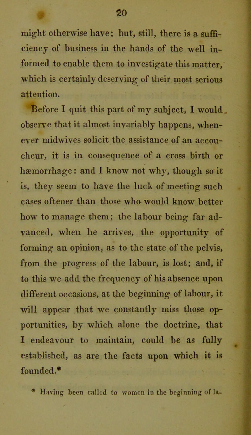 ^0 might otherwise have; but, still, there is a suffi- ciency of business in the hands of the well in- formed to enable them to investigate this matter, which is certainly deserving of their most serious attention. Before I quit this part of my subject, I would, observe that it almost invariably happens, when- ever midwives solicit the assistance of an accou- cheur, it is in consequence of a cross birth or hasmorrhage: and I know not why, though so it is, they seem to have the luck of meeting such cases oftener than those who would know better how to manage them; the labour being far ad- vanced, when he arrives, the opportunity of forming an opinion, as to the state of the pelvis, from the progress of the labour, is lost; and, if to this we add the frequency of his absence upon different occasions, at the beginning of labour, it will appear that we constantly miss those op- portunities, by which alone the doctrine, that I endeavour to maintain, could be as fully established, as are the facts upon which it is founded.* * Having been called to women in the beginning of la-