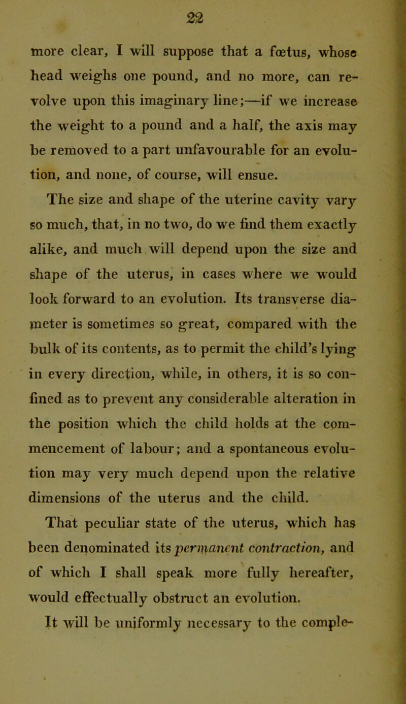 more clear, I will suppose that a foetus, whose head weighs one pound, and no more, can re- volve upon this imaginary line;—if we increase the weight to a pound and a half, the axis may be removed to a part unfavourable for an evolu- tion, and none, of course, will ensue. The size and shape of the uterine cavity vary / so much, that, in no two, do we find them exactly alike, and much will depend upon the size and shape of the uterus, in cases where we w^ould look forward to an evolution. Its transverse dia- meter is sometimes so great, compared with the bulk of its contents, as to permit the child’s lying in every direction, while, in others, it is so con- fined as to prevent any considerable alteration in the position which the diild holds at the com- mencement of labour; and a spontaneous evolu- tion may very much depend upon the relative dimensions of the uterus and the child. That peculiar state of the uterus, which has been denominated its •permanent contraction, and of which I shall speak more fully hereafter, would effectually obstruct an evolution. It will be uniformly necessary to the comple-