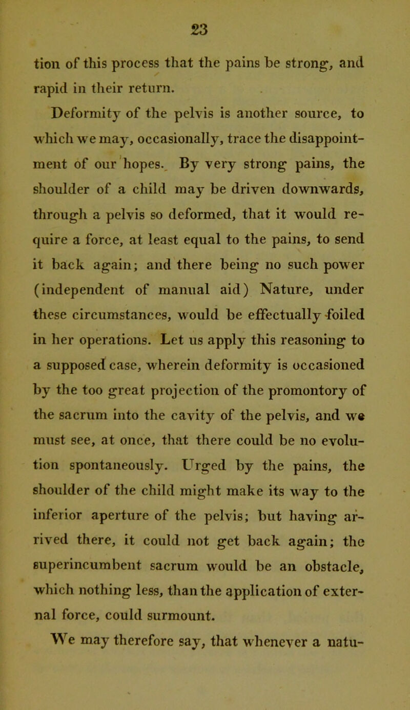 tion of this process that the pains be strong, and rapid in tlieir return. Deformity of the pelvis is another source, to which we may, occasionally, trace the disappoint- ment of our hopes.. By very strong pains, the shoulder of a child may be driven downwards, through a pelvis so deformed, that it would re- quire a force, at least equal to the pains, to send it back again; and there being no such power (independent of manual aid) Nature, under these circumstances, would be effectually foiled in her operations. Let us apply this reasoning to a supposed case, wherein deformity is occasioned by the too great projection of the promontory of the sacrum into the cavity of the pelvis, and w« must see, at once, that there could be no evolu- tion spontaneously. Larged by the pains, the shoulder of the child might make its way to the inferior aperture of the pelvis; but having ar- rived there, it could not get back again; the superincumbent sacrum would be an obstacle, which nothing less, than the application of exter- nal force, could surmount. We may therefore say, that whenever a natu-